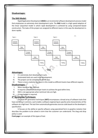 Disadvantages:
The RAD Model:
Rapid Application Development (RAD) is an incremental software development process model
that emphasizes an extremely short development cycle. The RAD model is a high speed adaption of
the linear sequential model in which rapid development is achieved by using component-based
construction. The tasks of the project are assigned to different teams in this way the development is
done rapidly.
RAD
Advantages:
I. It is extremely short development cycle.
II. Automated tools are used in the development.
III. The project can be completed in 60-90 days.
IV. There is more creativity is present in this model as different teams have different experts.
Disadvantages:
I. More resources are required.
II. It requires committed developer teams to achieve the goal within time.
III. RAD is not appropriate when technical risks are high.
IV. A large budget is required.
4th
Generation Techniques:
The team 4th
generation techniques (4GT) encompasses a broad array of software tools that
have one thing in common, each enable a software engineering to specify some characteristics of the
software at a high level. The tool then automatically generates sources code based on the developer’s
specification.
It focuses on the ability to specify software using specialized form or graphics notation that
describes the problem to be solved in term that the customer can understand. The drag and drop
policy is used.
Front page is an example of this types of tool.
 