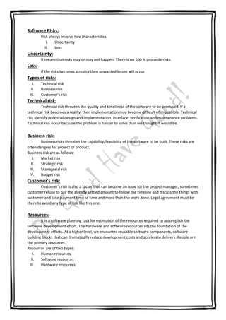 Software Risks:
Risk always involve two characteristics.
I. Uncertainty
II. Loss
Uncertainty:
It means that risks may or may not happen. There is no 100 % probable risks.
Loss:
If the risks becomes a reality then unwanted losses will occur.
Types of risks:
I. Technical risk
II. Business risk
III. Customer’s risk
Technical risk:
Technical risk threaten the quality and timeliness of the software to be produced. If a
technical risk becomes a reality, then implementation may become difficult of impossible. Technical
risk identify potential design and implementation, interface, verification and maintenance problems.
Technical risk occur because the problem is harder to solve than we thought it would be.
Business risk:
Business risks threaten the capability/feasibility of the software to be built. These risks are
often dangers for project or product.
Business risk are as follows:
I. Market risk
II. Strategic risk
III. Managerial risk
IV. Budget risk
Customer’s risk:
Customer’s risk is also a factor that can become an issue for the project manager, sometimes
customer refuse to pay the already settled amount to follow the timeline and discuss the things with
customer and take payment time to time and more than the work done. Legal agreement must be
there to avoid any type of risk like this one.
Resources:
It is a software planning task for estimation of the resources required to accomplish the
software development effort. The hardware and software resources sits the foundation of the
development efforts. At a higher level, we encounter reusable software components, software
building blocks that can dramatically reduce development costs and accelerate delivery. People are
the primary resources.
Resources are of two types:
I. Human resources
II. Software resources
III. Hardware resources
 