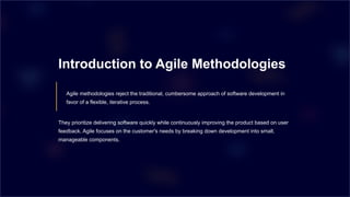 Introduction to Agile Methodologies
Agile methodologies reject the traditional, cumbersome approach of software development in
favor of a flexible, iterative process.
They prioritize delivering software quickly while continuously improving the product based on user
feedback. Agile focuses on the customer's needs by breaking down development into small,
manageable components.
 