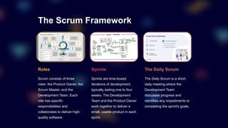 The Scrum Framework
Roles
Scrum consists of three
roles: the Product Owner, the
Scrum Master, and the
Development Team. Each
role has specific
responsibilities and
collaborates to deliver high-
quality software.
Sprints
Sprints are time-boxed
iterations of development,
typically lasting one to four
weeks. The Development
Team and the Product Owner
work together to deliver a
small, usable product in each
sprint.
The Daily Scrum
The Daily Scrum is a short,
daily meeting where the
Development Team
discusses progress and
identifies any impediments to
completing the sprint's goals.
 