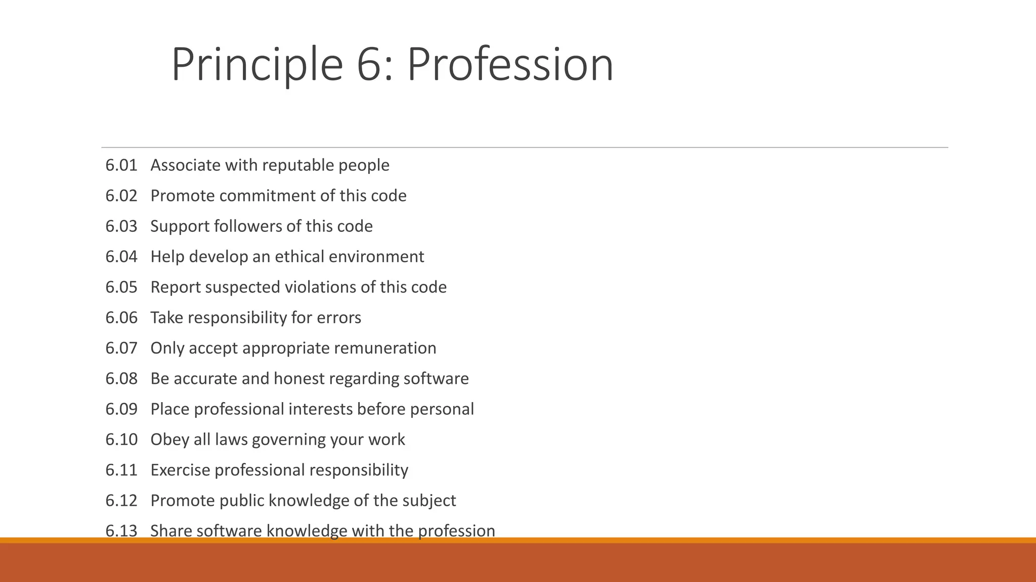 Principle 6: Profession
6.01 Associate with reputable people
6.02 Promote commitment of this code
6.03 Support followers of this code
6.04 Help develop an ethical environment
6.05 Report suspected violations of this code
6.06 Take responsibility for errors
6.07 Only accept appropriate remuneration
6.08 Be accurate and honest regarding software
6.09 Place professional interests before personal
6.10 Obey all laws governing your work
6.11 Exercise professional responsibility
6.12 Promote public knowledge of the subject
6.13 Share software knowledge with the profession
 