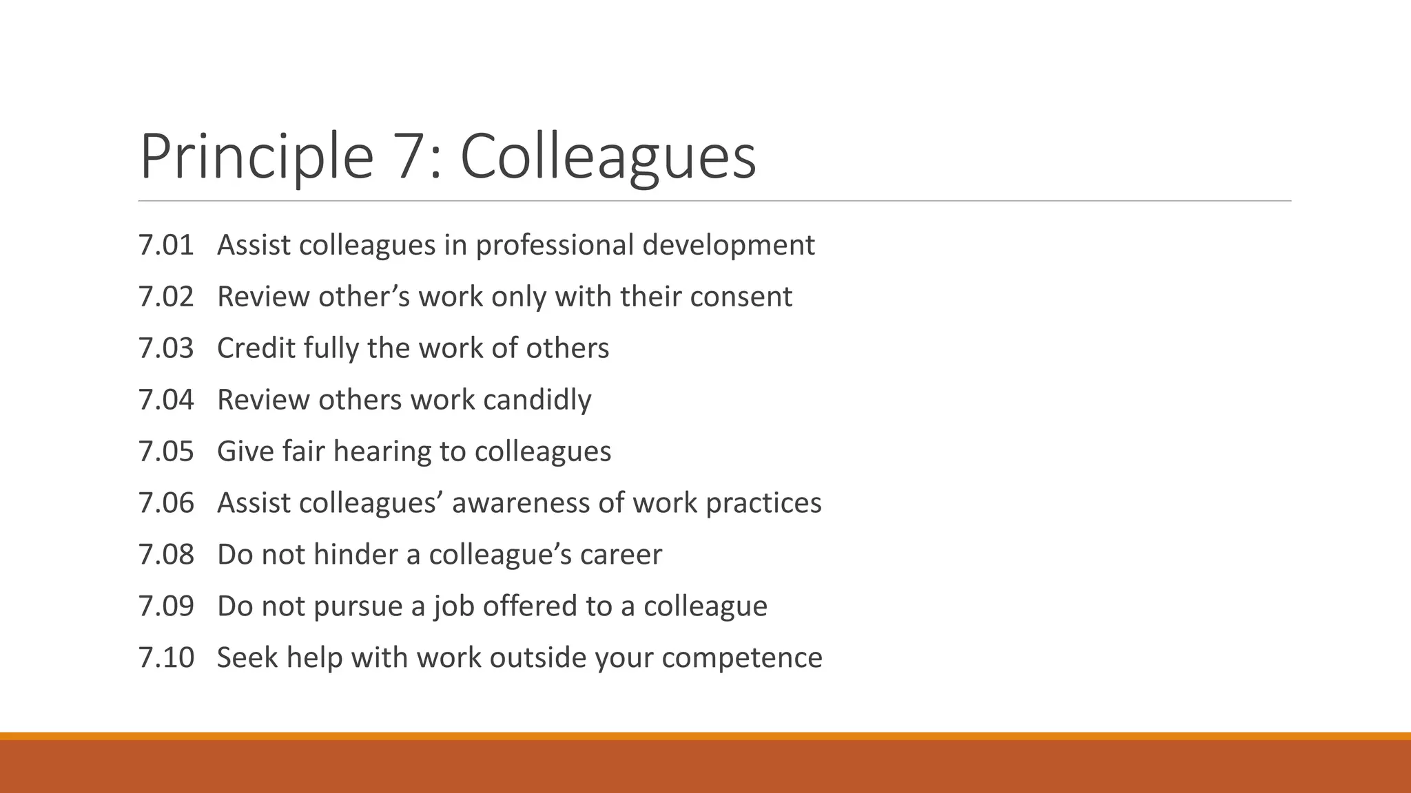 Principle 7: Colleagues
7.01 Assist colleagues in professional development
7.02 Review other’s work only with their consent
7.03 Credit fully the work of others
7.04 Review others work candidly
7.05 Give fair hearing to colleagues
7.06 Assist colleagues’ awareness of work practices
7.08 Do not hinder a colleague’s career
7.09 Do not pursue a job offered to a colleague
7.10 Seek help with work outside your competence
 