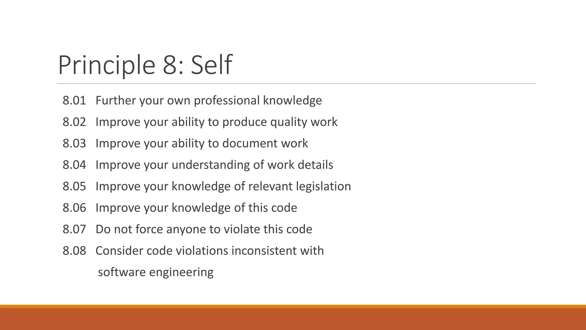 Principle 8: Self
8.01 Further your own professional knowledge
8.02 Improve your ability to produce quality work
8.03 Improve your ability to document work
8.04 Improve your understanding of work details
8.05 Improve your knowledge of relevant legislation
8.06 Improve your knowledge of this code
8.07 Do not force anyone to violate this code
8.08 Consider code violations inconsistent with
software engineering
 