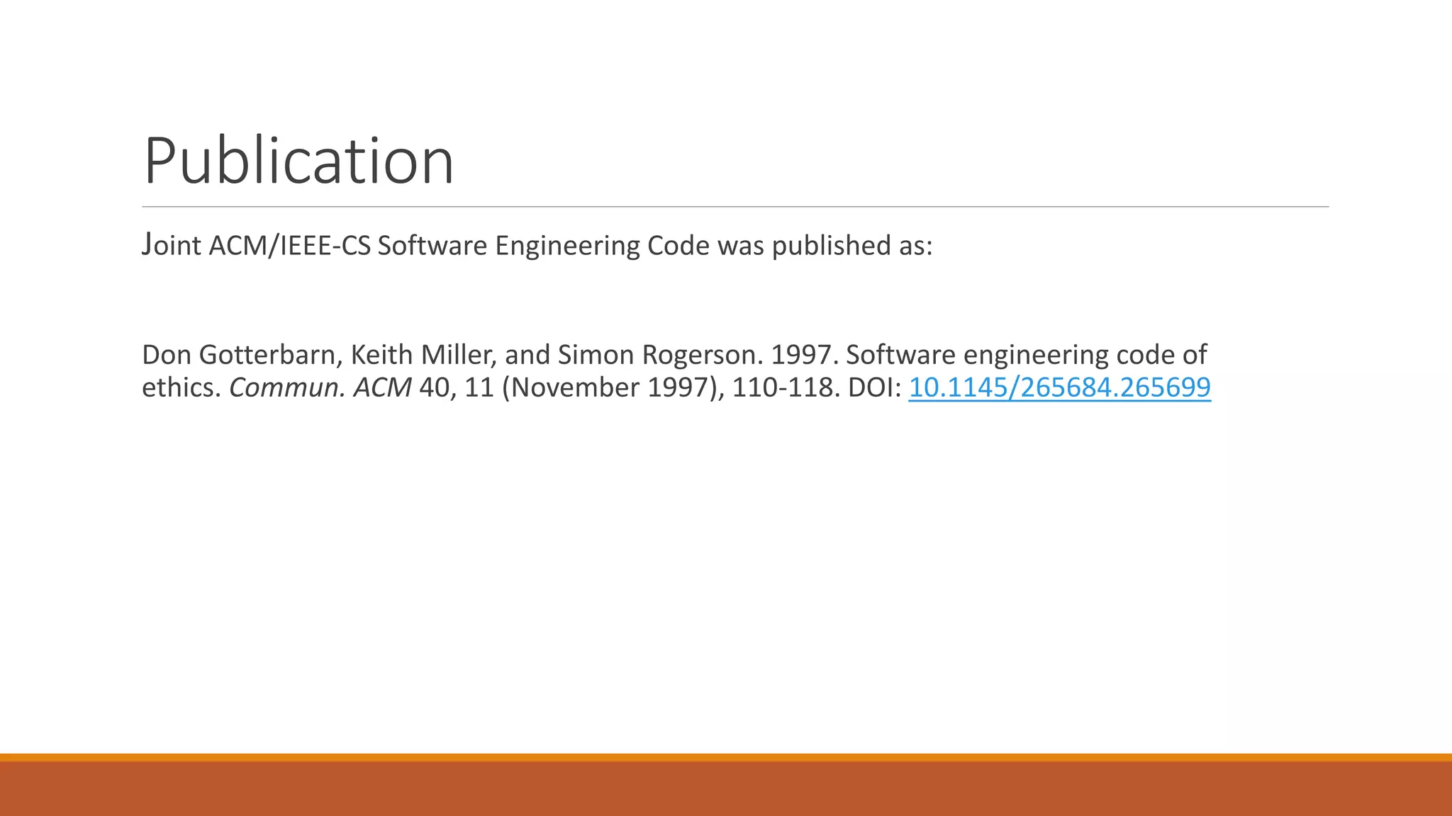 Publication
Joint ACM/IEEE-CS Software Engineering Code was published as:
Don Gotterbarn, Keith Miller, and Simon Rogerson. 1997. Software engineering code of
ethics. Commun. ACM 40, 11 (November 1997), 110-118. DOI: 10.1145/265684.265699
 
