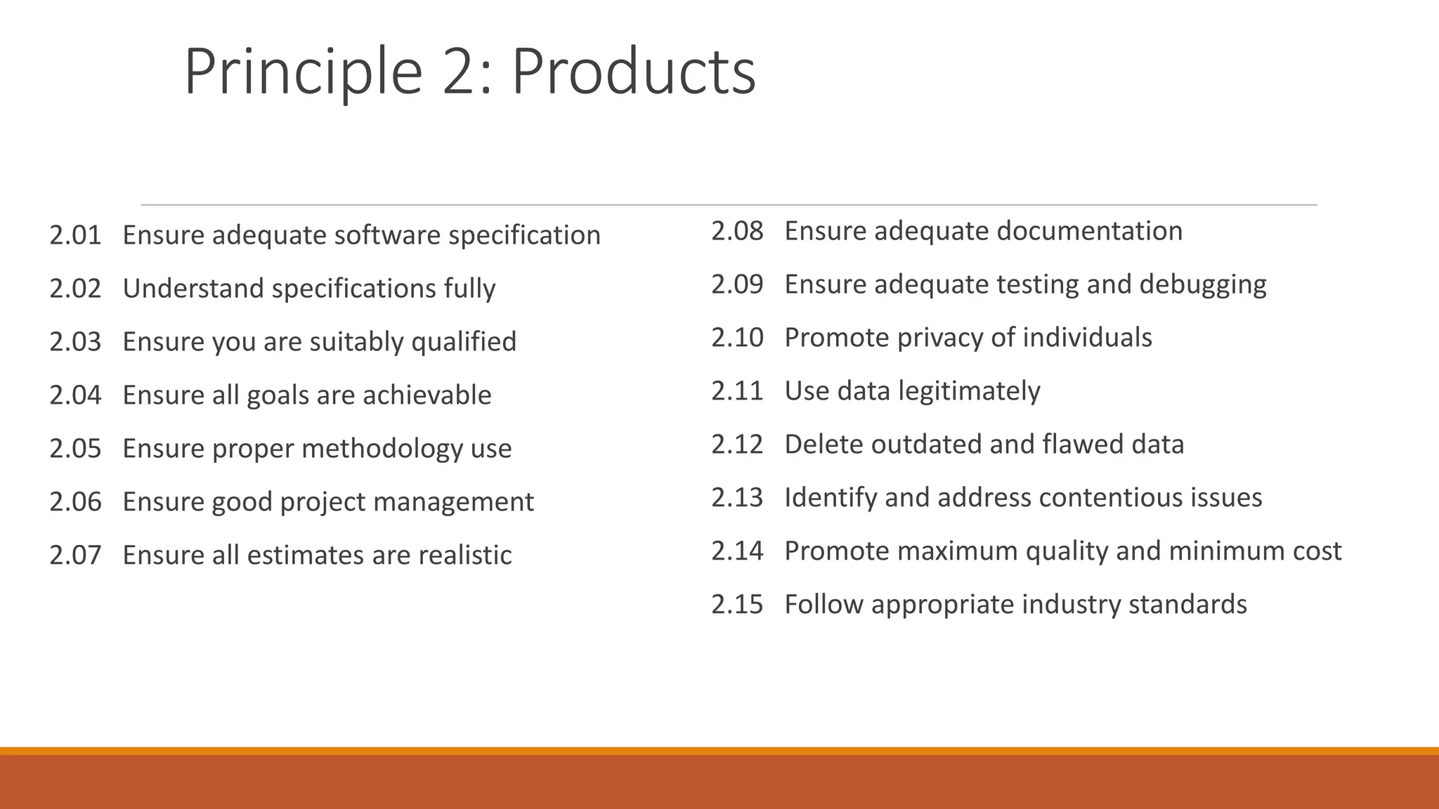 Principle 2: Products
2.01 Ensure adequate software specification
2.02 Understand specifications fully
2.03 Ensure you are suitably qualified
2.04 Ensure all goals are achievable
2.05 Ensure proper methodology use
2.06 Ensure good project management
2.07 Ensure all estimates are realistic
2.08 Ensure adequate documentation
2.09 Ensure adequate testing and debugging
2.10 Promote privacy of individuals
2.11 Use data legitimately
2.12 Delete outdated and flawed data
2.13 Identify and address contentious issues
2.14 Promote maximum quality and minimum cost
2.15 Follow appropriate industry standards
 