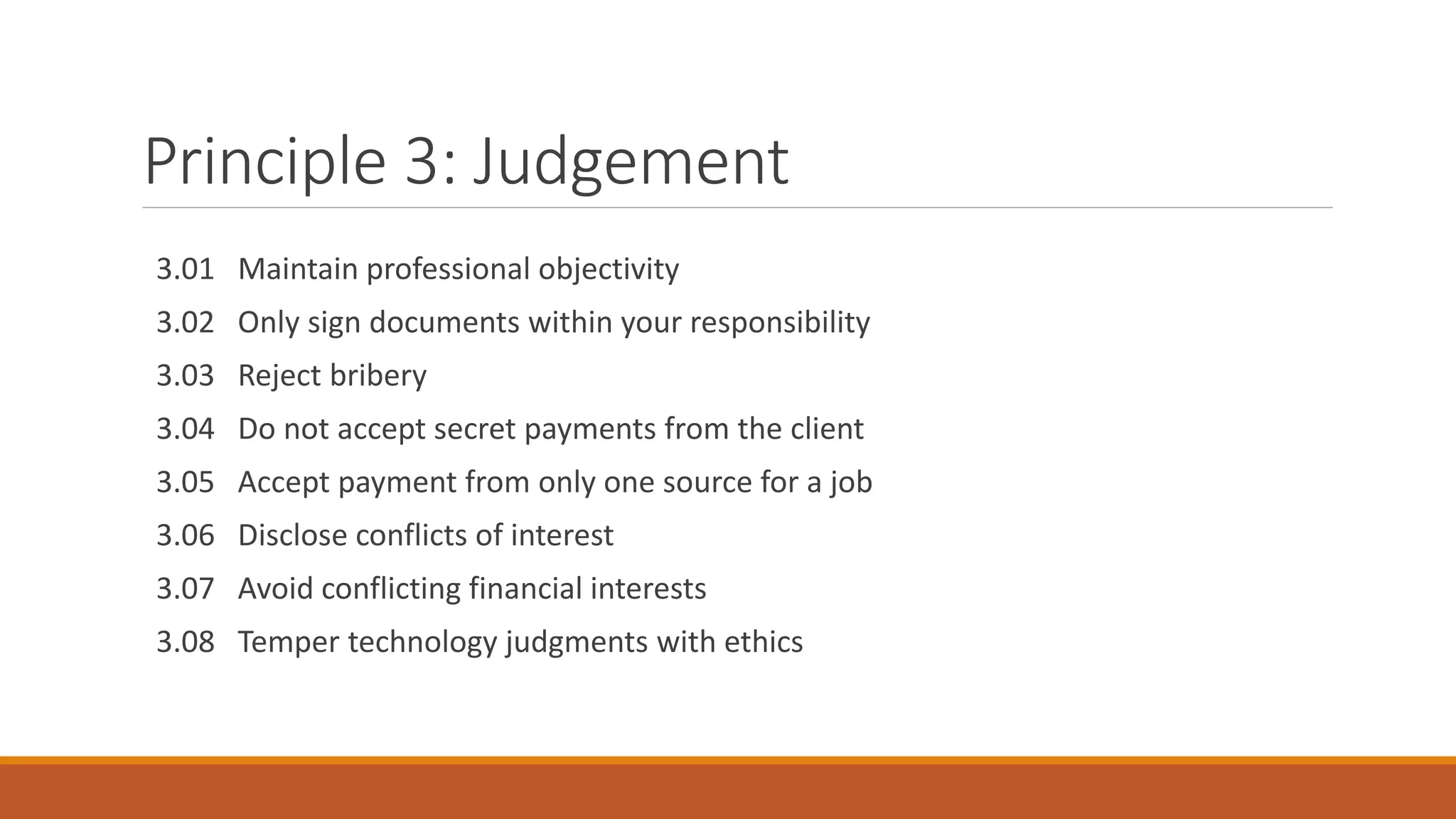 Principle 3: Judgement
3.01 Maintain professional objectivity
3.02 Only sign documents within your responsibility
3.03 Reject bribery
3.04 Do not accept secret payments from the client
3.05 Accept payment from only one source for a job
3.06 Disclose conflicts of interest
3.07 Avoid conflicting financial interests
3.08 Temper technology judgments with ethics
 
