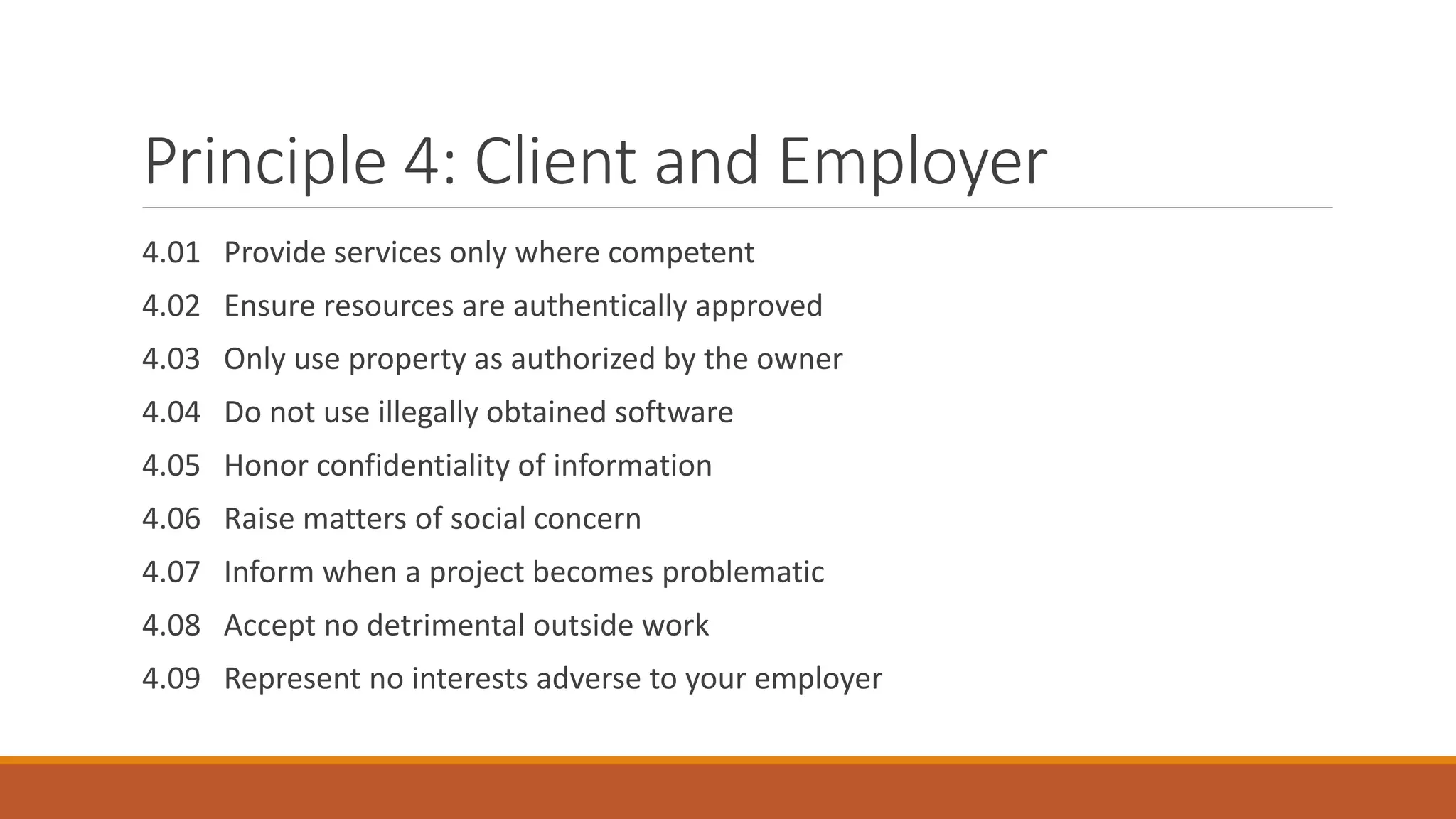 Principle 4: Client and Employer
4.01 Provide services only where competent
4.02 Ensure resources are authentically approved
4.03 Only use property as authorized by the owner
4.04 Do not use illegally obtained software
4.05 Honor confidentiality of information
4.06 Raise matters of social concern
4.07 Inform when a project becomes problematic
4.08 Accept no detrimental outside work
4.09 Represent no interests adverse to your employer
 