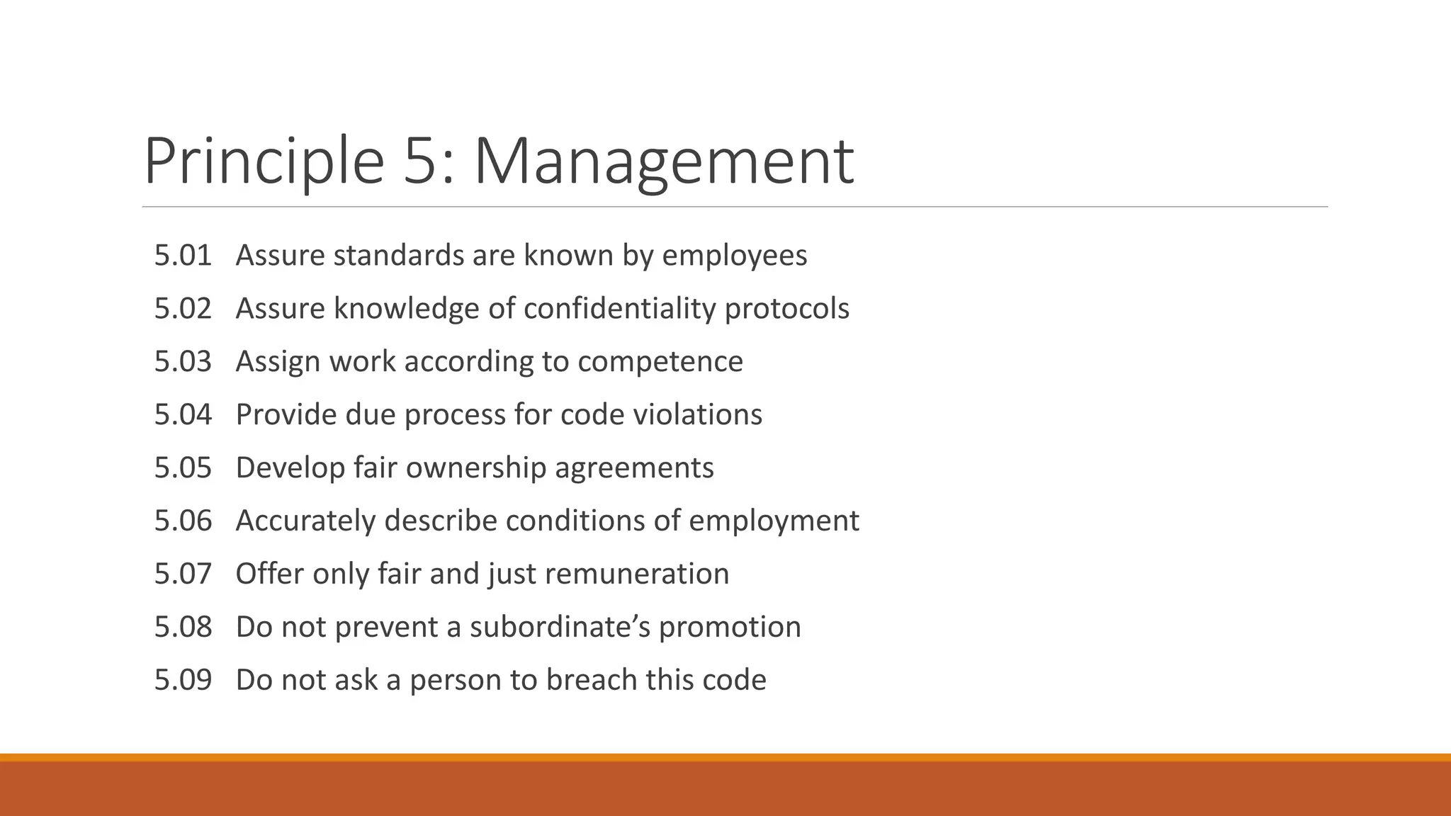 Principle 5: Management
5.01 Assure standards are known by employees
5.02 Assure knowledge of confidentiality protocols
5.03 Assign work according to competence
5.04 Provide due process for code violations
5.05 Develop fair ownership agreements
5.06 Accurately describe conditions of employment
5.07 Offer only fair and just remuneration
5.08 Do not prevent a subordinate’s promotion
5.09 Do not ask a person to breach this code
 