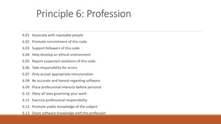 Principle 6: Profession
6.01 Associate with reputable people
6.02 Promote commitment of this code
6.03 Support followers of this code
6.04 Help develop an ethical environment
6.05 Report suspected violations of this code
6.06 Take responsibility for errors
6.07 Only accept appropriate remuneration
6.08 Be accurate and honest regarding software
6.09 Place professional interests before personal
6.10 Obey all laws governing your work
6.11 Exercise professional responsibility
6.12 Promote public knowledge of the subject
6.13 Share software knowledge with the profession
 