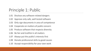 Principle 1: Public
1.01 Disclose any software-related dangers
1.02 Approve only safe, well tested software
1.03 Only sign documents in area of competence
1.04 Cooperate on matters of public concern
1.05 Produce software that respects diversity
1.06 Be fair and truthful in all matters
1.07 Always put the public’s interests first
1.08 Donate professional skills to good causes
1.10 Accept responsibility for your own work
 