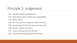 Principle 3: Judgement
3.01 Maintain professional objectivity
3.02 Only sign documents within your responsibility
3.03 Reject bribery
3.04 Do not accept secret payments from the client
3.05 Accept payment from only one source for a job
3.06 Disclose conflicts of interest
3.07 Avoid conflicting financial interests
3.08 Temper technology judgments with ethics
 