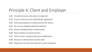 Principle 4: Client and Employer
4.01 Provide services only where competent
4.02 Ensure resources are authentically approved
4.03 Only use property as authorized by the owner
4.04 Do not use illegally obtained software
4.05 Honor confidentiality of information
4.06 Raise matters of social concern
4.07 Inform when a project becomes problematic
4.08 Accept no detrimental outside work
4.09 Represent no interests adverse to your employer
 