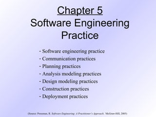 Chapter 5
Software Engineering
Practice
- Software engineering practice
- Communication practices
- Planning practices
- Analysis modeling practices
- Design modeling practices
- Construction practices
- Deployment practices
(Source: Pressman, R. Software Engineering: A Practitioner’s Approach. McGraw-Hill, 2005)
 