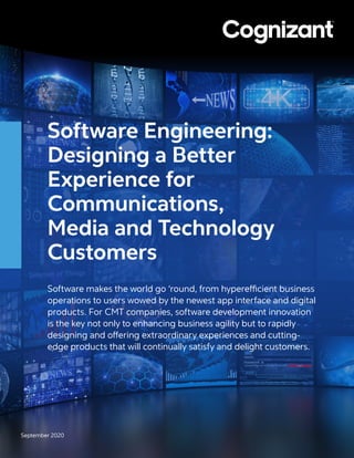 Software Engineering:
Designing a Better
Experience for
Communications,
Media and Technology
Customers
Software makes the world go ‘round, from hyperefficient business
operations to users wowed by the newest app interface and digital
products. For CMT companies, software development innovation
is the key not only to enhancing business agility but to rapidly
designing and offering extraordinary experiences and cutting-
edge products that will continually satisfy and delight customers.
September 2020
 