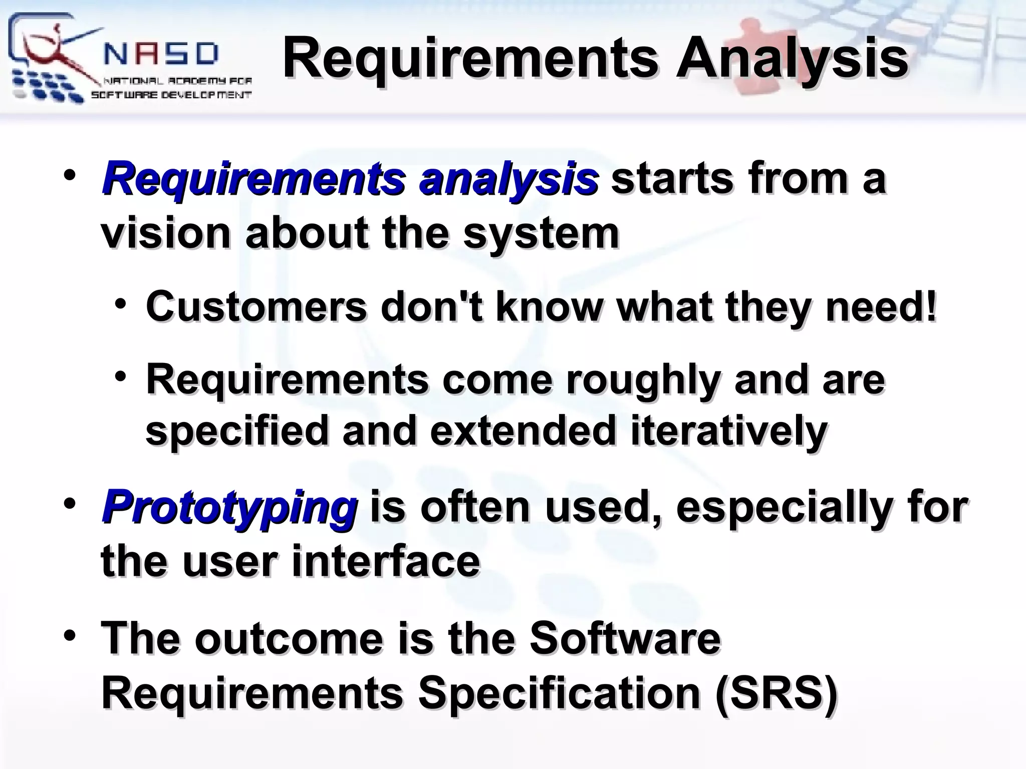 Requirements Analysis Requirements analysis  starts from a vision about the system Customers don't know what they need! Requirements come roughly and are specified and extended iteratively Prototyping  is often used, especially for the user interface The outcome is the Software Requirements Specification (SRS) 