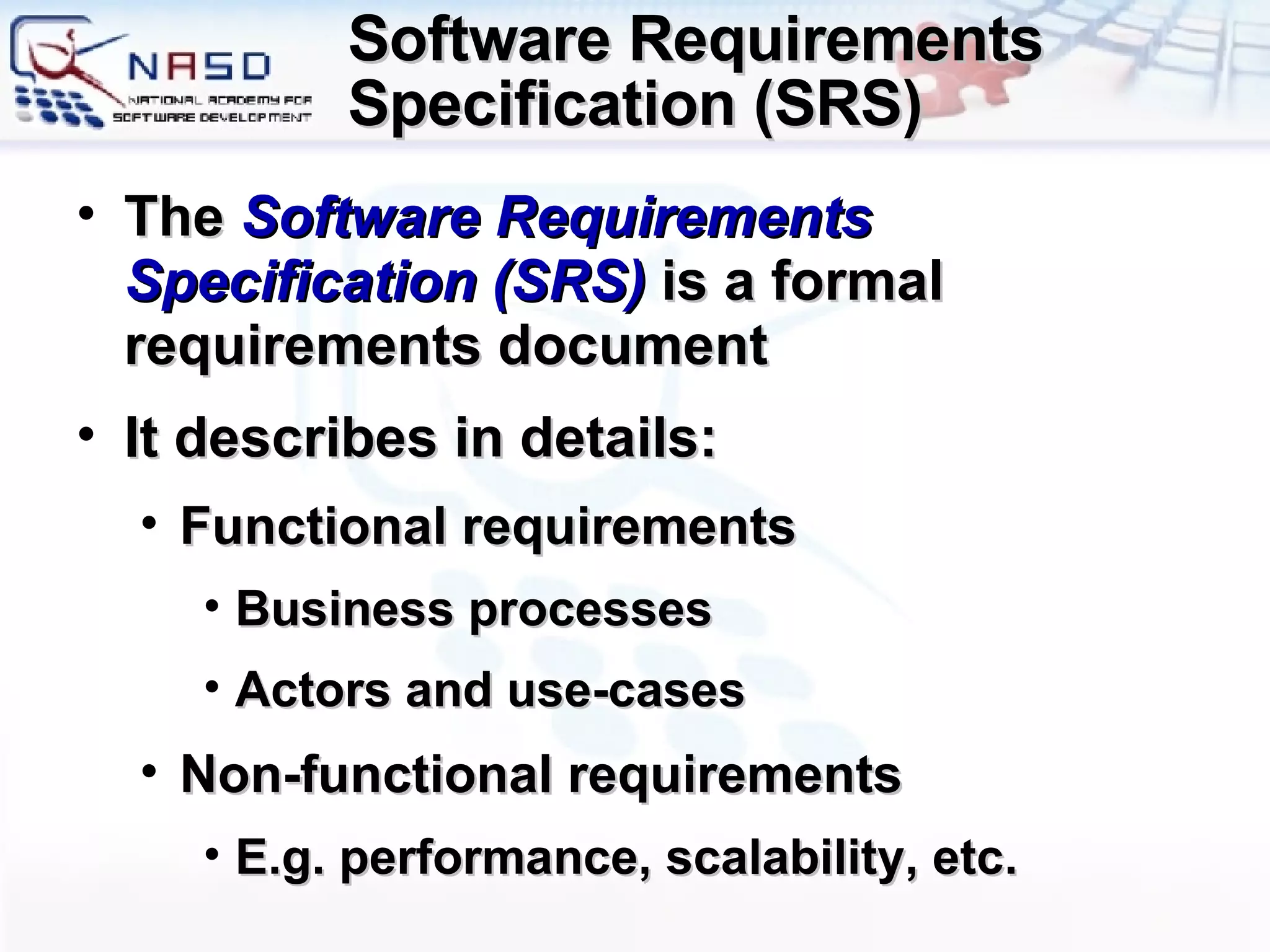 Software Requirements Specification (SRS) The  Software Requirements Specification (SRS)  is a formal requirements document It describes in details: Functional requirements Business processes Actors and use-cases Non-functional requirements E.g. performance, scalability, etc. 