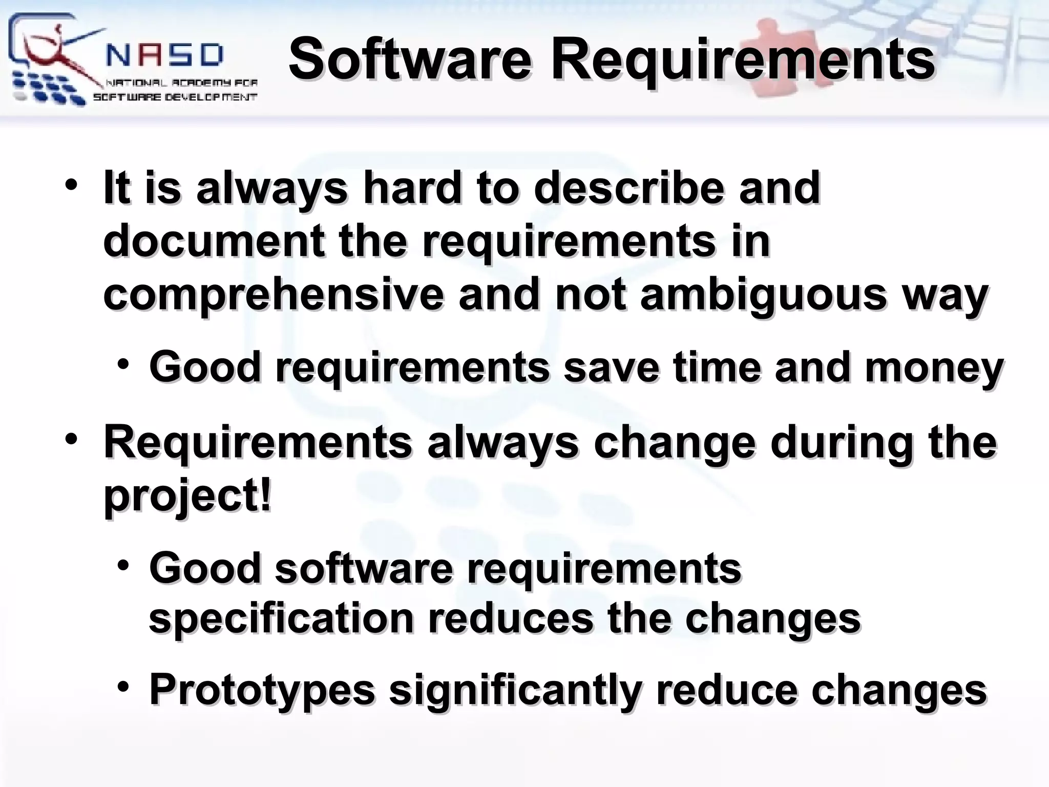 Software Requirements It is always hard to describe and document the requirements in comprehensive and not ambiguous way Good requirements save time and money Requirements always change during the project! Good software requirements specification reduces the changes Prototypes significantly reduce changes 