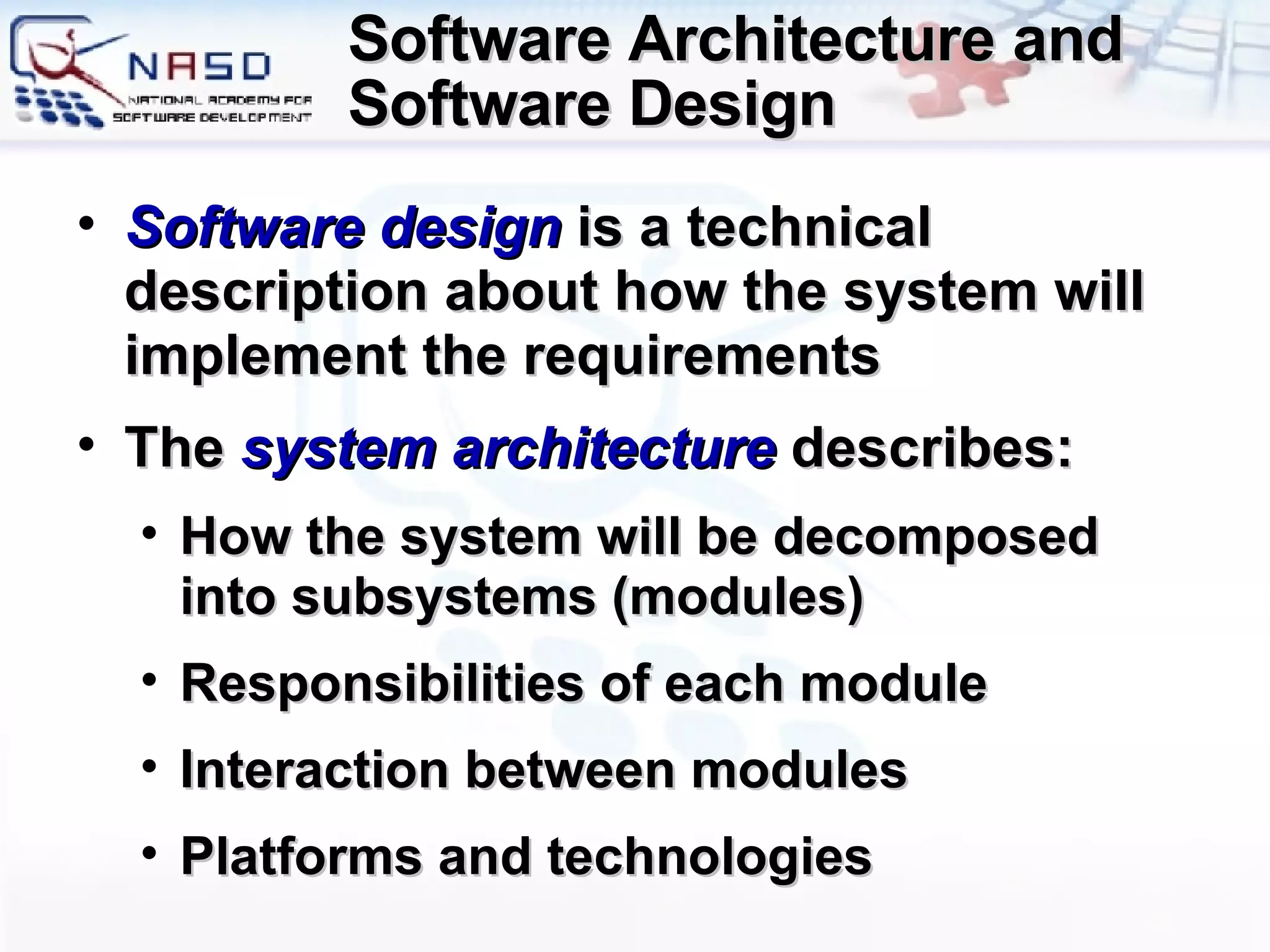 Software Architecture and Software Design Software design  is a technical description about how the system will implement the requirements The  system architecture   describes : How the system will be decomposed into subsystems (modules) Responsibilities of each module Interaction between modules Platforms and technologies 
