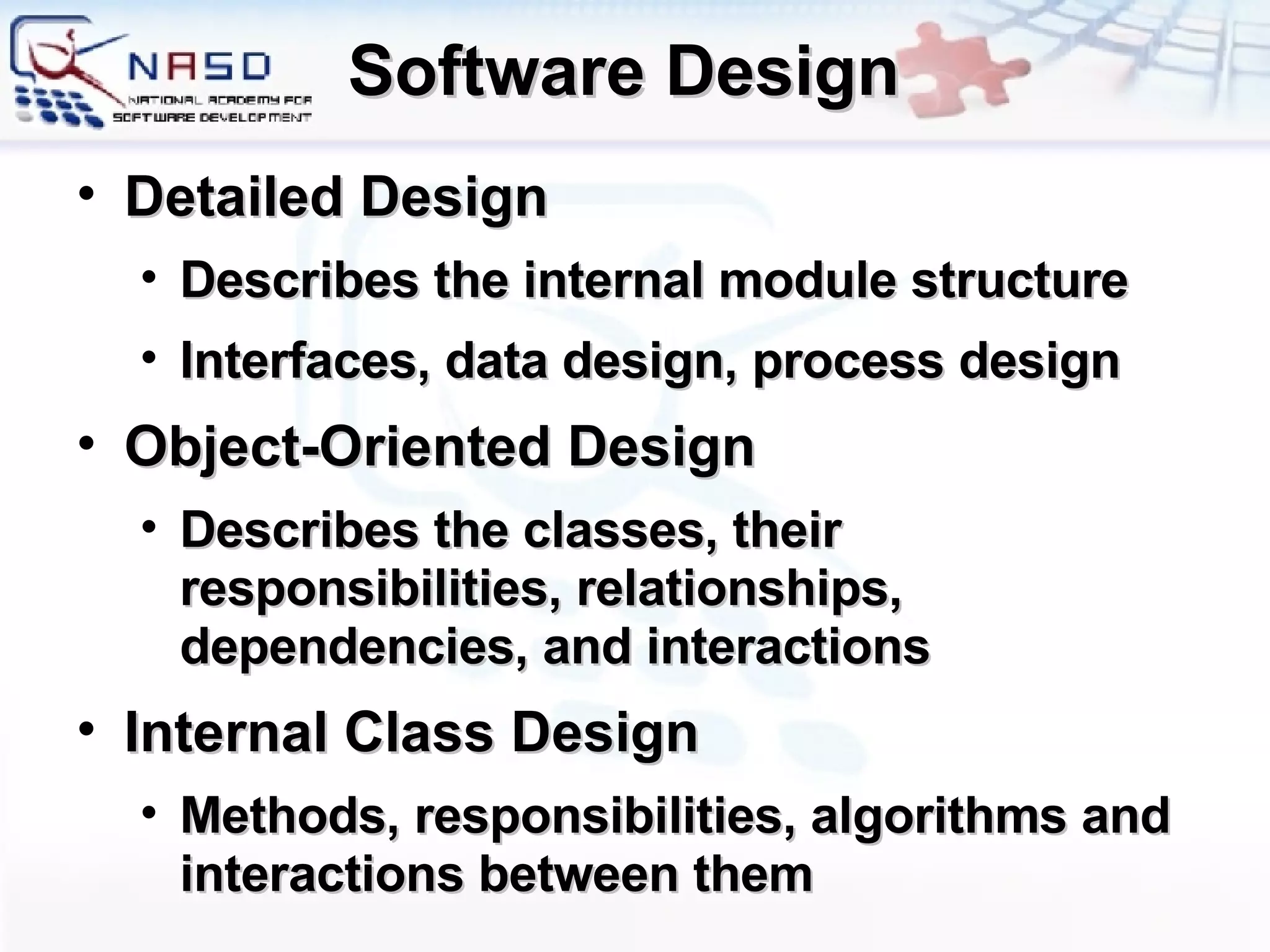 Software Design Detailed Design Describes the internal module structure Interfaces, data design, process design Object-Oriented Design Describes the classes, their responsibilities, relationships, dependencies, and interactions Internal Class Design Methods, responsibilities, algorithms and interactions between them 