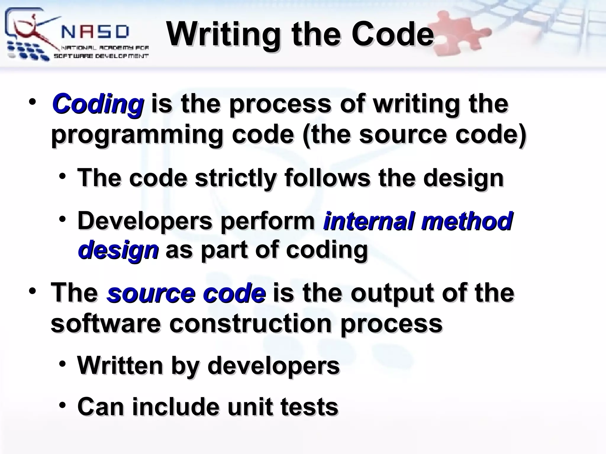 Writing the Code Coding   is the process of writing the programming code (the source code) The code strictly follows the design Developers perform  internal method design  as part of coding The  source code  is the output of the software construction process Written by developers Can include unit tests 