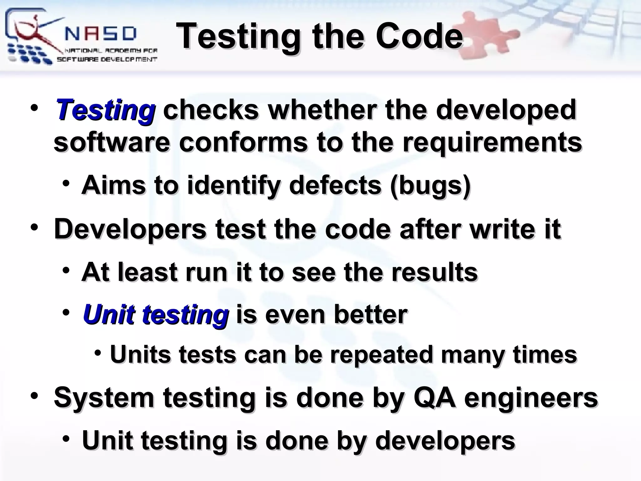 Testing the Code Testing   checks whether the developed software conforms to the requirements Aims to identify defects (bugs) Developers test the code after write it At least run it to see the results Unit testing  is even better Units tests can be repeated many times System testing is done by QA engineers Unit testing is done by developers 