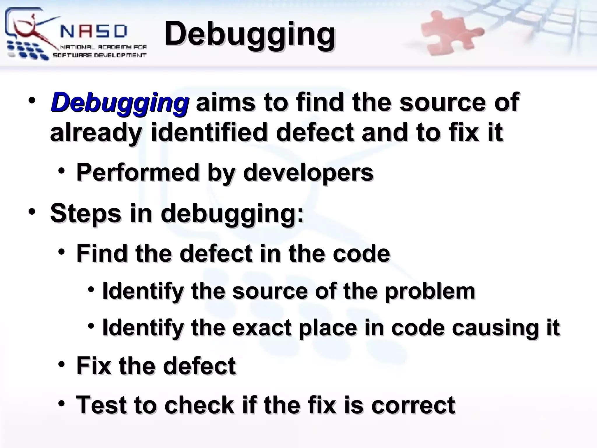 Debugging Debugging   aims to find the source of already identified defect and to fix it Performed by developers Steps in debugging: Find the defect in the code Identify the source of the problem Identify the exact place in code causing it Fix the defect Test to check if the fix is correct 