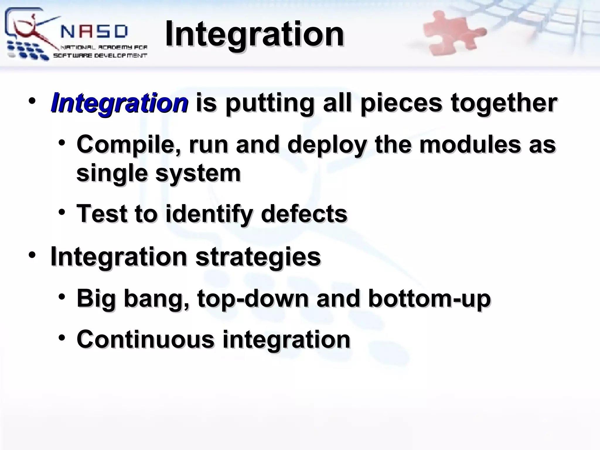Integration Integration  is putting all pieces together Compile, run and deploy the modules as single system Test to identify defects Integration strategies Big bang, top-down and bottom-up Continuous integration 