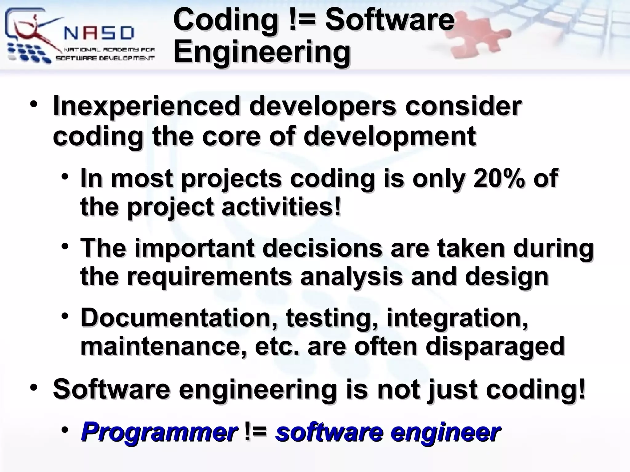 Coding != Software Engineering Inexperienced developers consider coding the core of development In most projects coding is only 20% of the project activities! The important decisions are taken during the requirements analysis and design Documentation, testing, integration, maintenance, etc. are often disparaged Software engineering is not just coding! Programmer  !=  software engineer 
