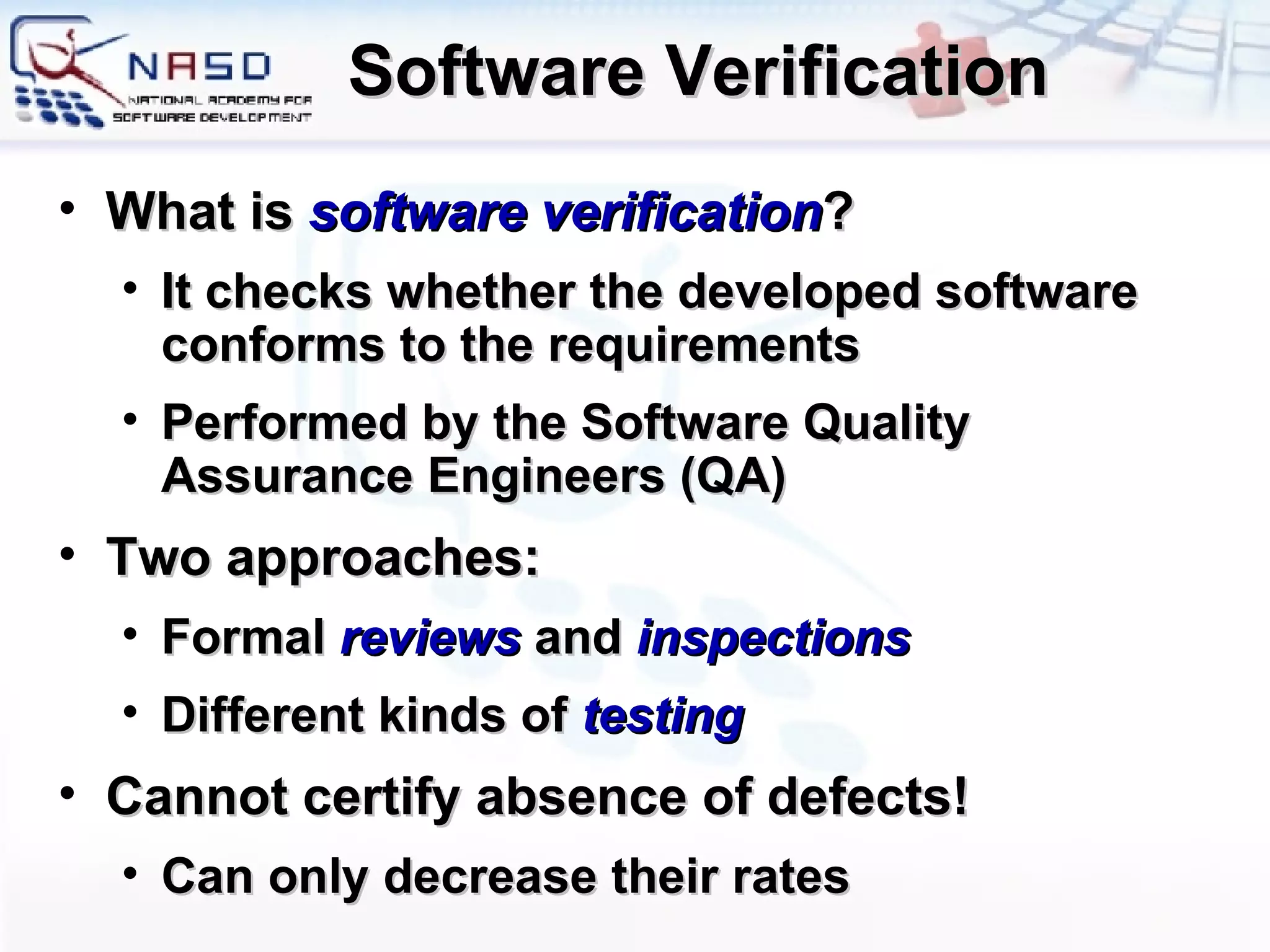 Software Verification What is  software verification ? It checks whether the developed software conforms to the requirements Performed by the Software Quality Assurance Engineers (QA) Two approaches: Formal  reviews  and  inspections Different kinds of  testing Cannot certify absence of defects! Can only decrease their rates 