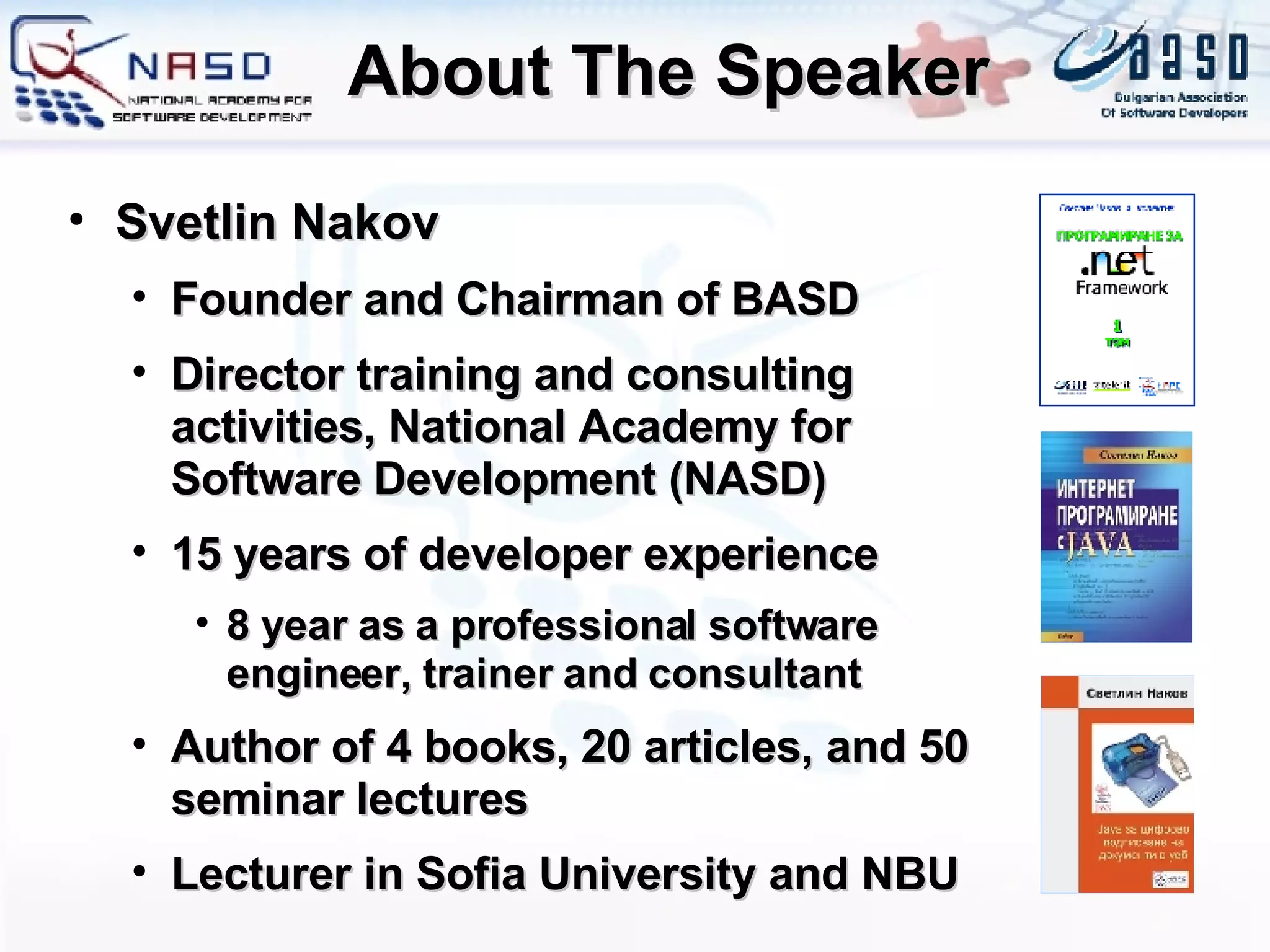 About The Speaker Svetlin Nakov Founder and Chairman of BASD Director training and consulting activities, National Academy for Software Development (NASD) 15  years of developer experience 8  year as a professional software engineer, trainer and consultant Author of 4 books, 20 articles, and 50 seminar lectures Lecturer in Sofia University and NBU 