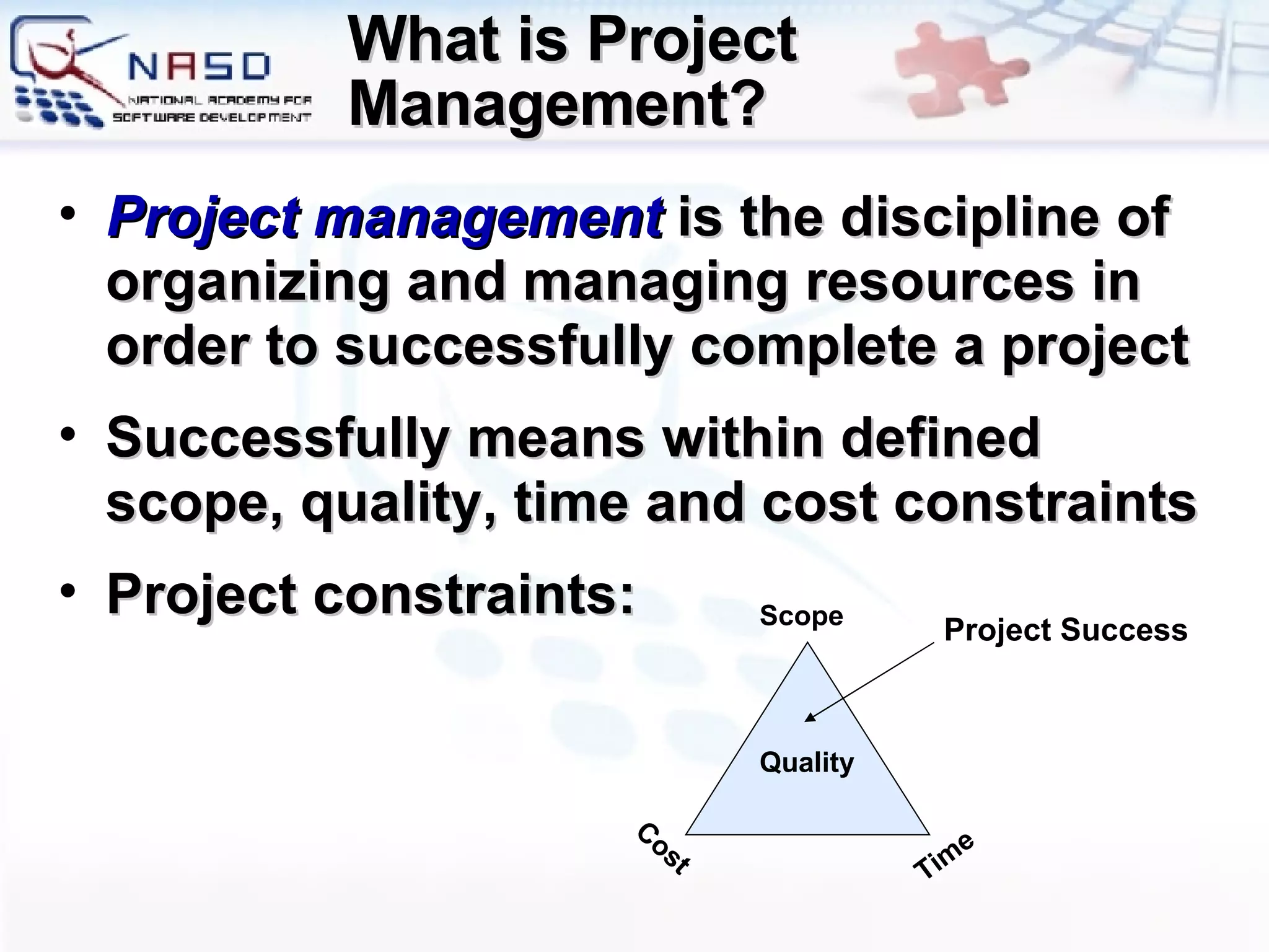 What is Project Management? Project management  is the discipline of organizing and managing resources in order to successfully complete a project Successfully means within defined scope, quality, time and cost constraints Project constraints: Scope Time Cost Quality Project Success 