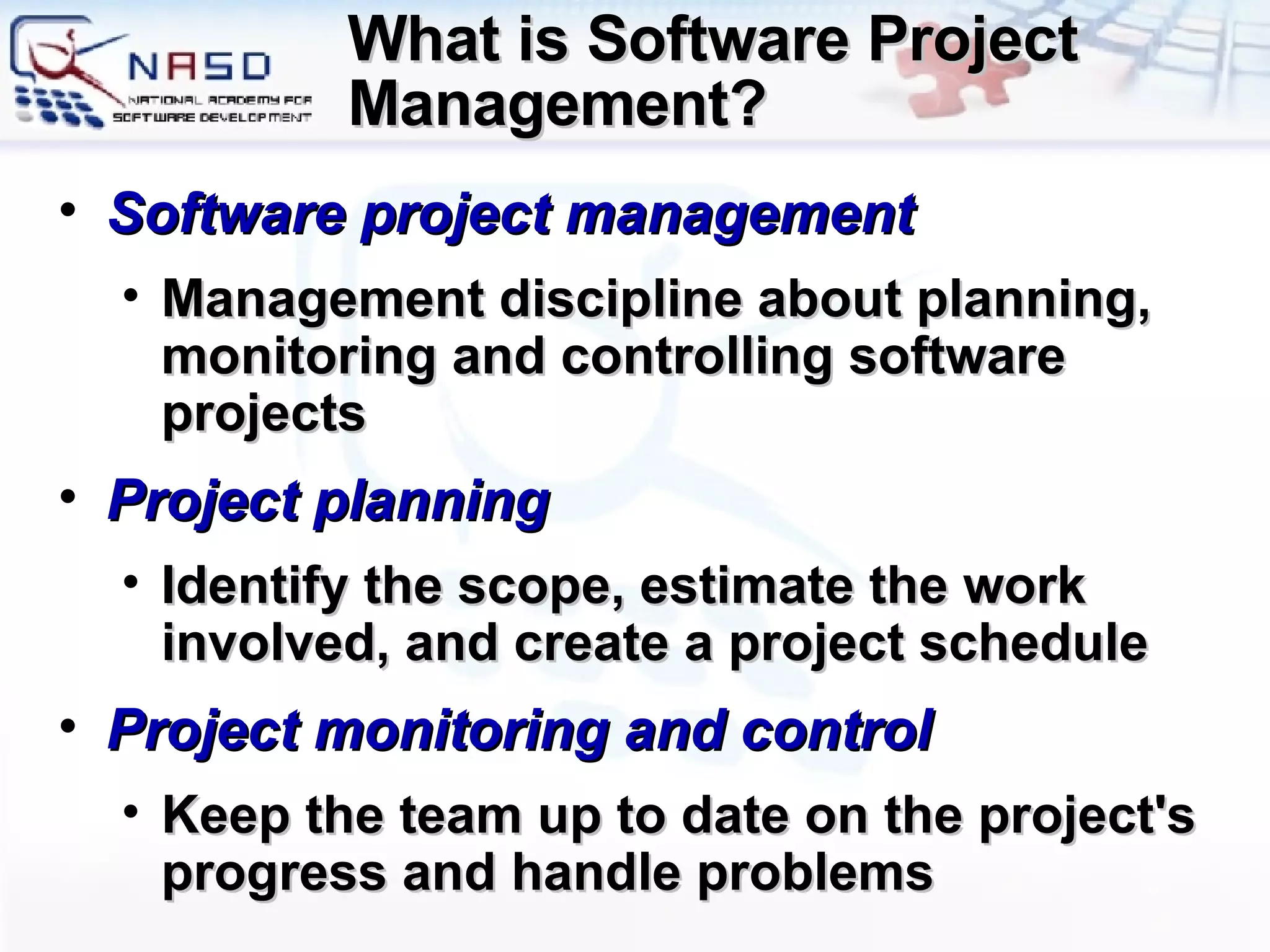 What is Software Project Management? Software project management Management discipline about planning, monitoring and controlling software projects Project  p lanning Identify the scope, estimate the work involved, and create a project schedule  Project  m onitoring and  c ontrol K eep the team up to date on the project's progress   and handle problems 