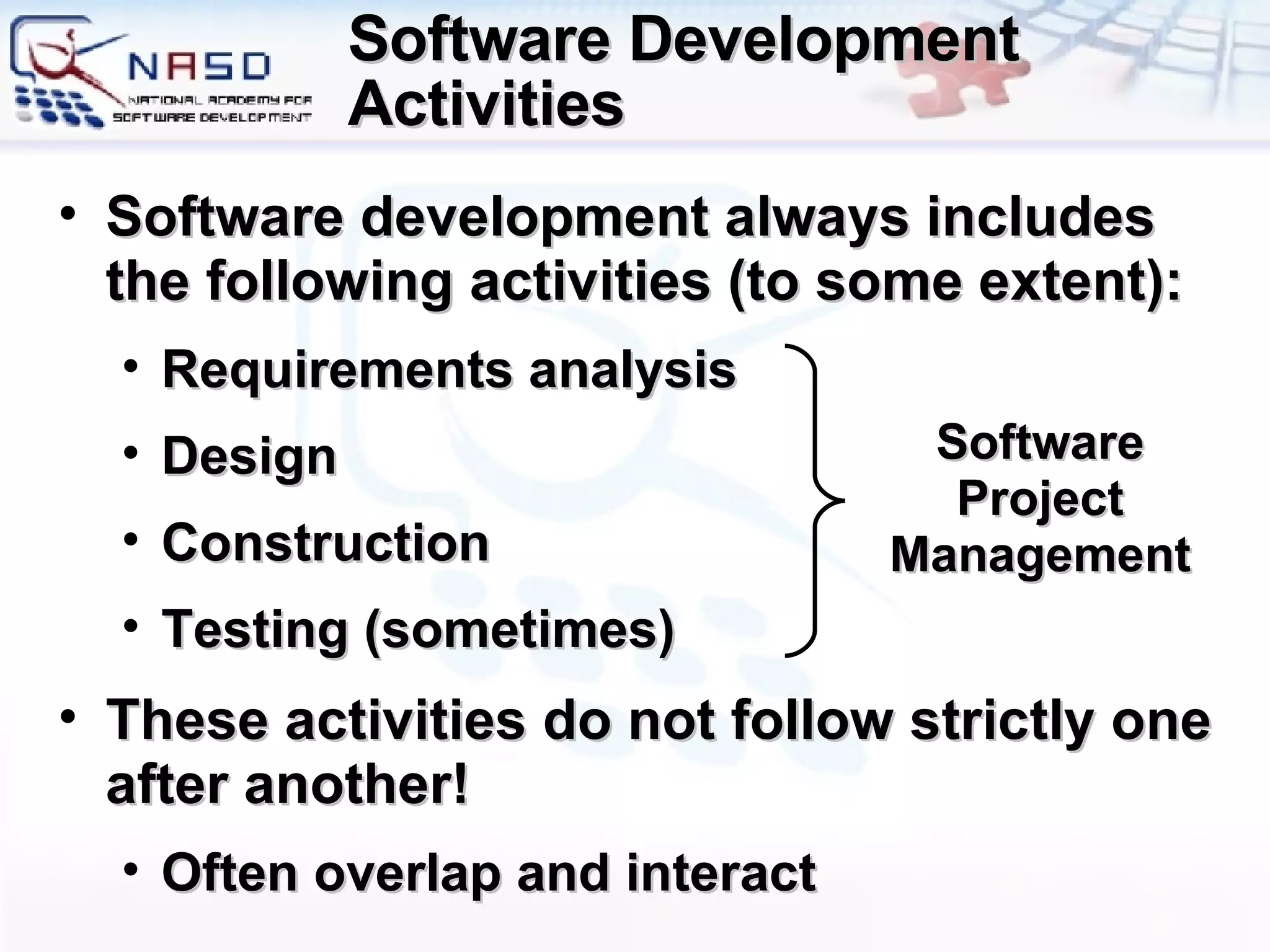 Software Development Activities Software development always includes the following activities (to some extent) : Requirements analysis Design Construction Testing (sometimes) These activities do not follow strictly one after another! Often overlap and interact Software Project Management 