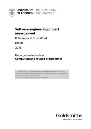 Software engineering project
management
D. Murray and N. Sandford
CO3353
2013
Undergraduate study in
Computing and related programmes
This is an extract from a subject guide for an undergraduate course offered as part of the
University of London International Programmes in Computing. Materials for these programmes
are developed by academics at Goldsmiths.
For more information, see: www.londoninternational.ac.uk
 