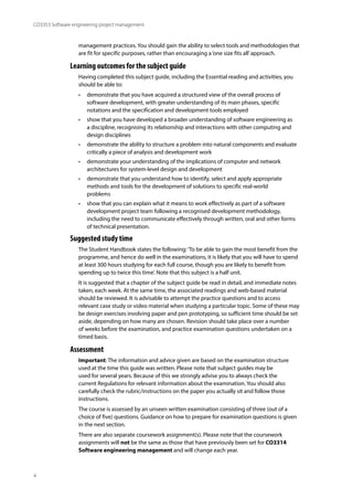 4
CO3353 Software engineering project management
management practices. You should gain the ability to select tools and methodologies that
are fit for specific purposes, rather than encouraging a‘one size fits all’approach.
Learning outcomes for the subject guide
Having completed this subject guide, including the Essential reading and activities, you
should be able to:
• demonstrate that you have acquired a structured view of the overall process of
software development, with greater understanding of its main phases, specific
notations and the specification and development tools employed
• show that you have developed a broader understanding of software engineering as
a discipline, recognising its relationship and interactions with other computing and
design disciplines
• demonstrate the ability to structure a problem into natural components and evaluate
critically a piece of analysis and development work
• demonstrate your understanding of the implications of computer and network
architectures for system-level design and development
• demonstrate that you understand how to identify, select and apply appropriate
methods and tools for the development of solutions to specific real-world
problems
• show that you can explain what it means to work effectively as part of a software
development project team following a recognised development methodology,
including the need to communicate effectively through written, oral and other forms
of technical presentation.
Suggested study time
The Student Handbook states the following:‘To be able to gain the most benefit from the
programme, and hence do well in the examinations, it is likely that you will have to spend
at least 300 hours studying for each full course, though you are likely to benefit from
spending up to twice this time’. Note that this subject is a half unit.
It is suggested that a chapter of the subject guide be read in detail, and immediate notes
taken, each week. At the same time, the associated readings and web-based material
should be reviewed. It is advisable to attempt the practice questions and to access
relevant case study or video material when studying a particular topic. Some of these may
be design exercises involving paper and pen prototyping, so sufficient time should be set
aside, depending on how many are chosen. Revision should take place over a number
of weeks before the examination, and practice examination questions undertaken on a
timed basis.
Assessment
Important: The information and advice given are based on the examination structure
used at the time this guide was written. Please note that subject guides may be
used for several years. Because of this we strongly advise you to always check the
current Regulations for relevant information about the examination. You should also
carefully check the rubric/instructions on the paper you actually sit and follow those
instructions.
The course is assessed by an unseen written examination consisting of three (out of a
choice of five) questions. Guidance on how to prepare for examination questions is given
in the next section.
There are also separate coursework assignment(s). Please note that the coursework
assignments will not be the same as those that have previously been set for CO3314
Software engineering management and will change each year.
 