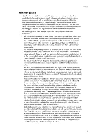 5
Preface
Coursework guidance
A detailed statement of what is required for your coursework assignments will be
provided, with the marking scheme clearly indicated and suitable references given.
Coursework assignments will be based on a prepared case study and will test the
understanding and application of the techniques of software engineering project
management covered in the syllabus. You should be able to structure a problem into
natural components and to critically evaluate your own analysis and development work,
presenting your material and arguments in an effective and informative manner.
The following guidance will help you to produce the appropriate standard of
coursework:
• You should write in a report or essay format – not in note or bullet-point form – with
a defined structure as detailed in the coursework assignment instructions. You do
not need to restate the question asked or provide a table of contents, an index or
a coversheet, or any extra information or appendices, and you should attempt to
present your work both clearly and concisely. However, very short submissions are
unacceptable.
• The structure, clarity and organisation of your work will be assessed and some marks
may be awarded for it. Your submission must be well-presented in a coherent and
logical fashion. It should be spell- and grammar-checked and you should structure it
so that you have both a clear introduction and a conclusion. A concluding section is a
required part of your coursework submission.
• You should include relevant diagrams, drawings or illustrations as graphics and
screenshots. Note that these will have an impact on readability and presentation
values.
• You must provide a References section at the end of your work, showing the books,
articles and websites that you have referenced and consulted. All books cited, reports
referred to and any material used (including all online resources) must be referenced.
Students who do not provide references, or cite only the course textbook and subject
guide, will be marked down.
• Websites should be referenced by the date of access and a complete and correct URL
(generic site names are not acceptable). Other references should be in a standard
format (namely, author names (correctly spelled, and with the correct last and
first names or initials), year of publication, title, publisher, actual page numbers
referenced). For a useful guide to referencing procedure, look, for example, at:
http://education.exeter.ac.uk/dll/studyskills/harvard_referencing.htm There are also
guidelines for referencing in the CO3320 Project guide. The submitted assignment
must be your own work and must not duplicate another’s work. Copying, plagiarism
and unaccredited and wholesale reproduction of material from textbooks or from
any online source are unacceptable. Any such work will be severely penalised or
rejected. Any text that is not your own words and which is taken from any source must
be placed in quotation marks and the source identified correctly in the References
section. Failure to do so will incur serious penalties.
• Do try to be selective and critical in your choice of material and be extremely careful
about the validity of information on internet sites and web sources. Citing and copying
from Wikipedia and other encyclopaedic sources, for example, is not appropriate for
a coursework submission. Note that personal or company-sponsored blogs, social
networking material (such as Twitter or Facebook) or comments on any other type of
posted transitory material cannot be used as references for academic work. Be aware
that many information sites are really commercial advertising, or simply reproduce
unvalidated and unchecked material from elsewhere.
 