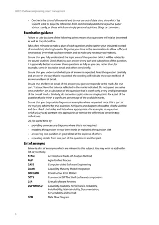 6
CO3353 Software engineering project management
• Do check the date of all material and do not use out of date sites, sites which list
student work or projects, references from commercial publishers to journal paper
abstracts only, or those which are simply personal opinions, blogs or comments.
Examination guidance
Failure to take account of the following points means that questions will not be answered
as well as they should be.
Take a few minutes to make a plan of each question and to gather your thoughts instead
of immediately starting to write. Organise your time in the examination to allow sufficient
time to read over what you have written and to make any necessary corrections.
Ensure that you fully understand the topic area of the question (which will be related to
the course outline). Check that you can answer every part and subsection of the question.
It is generally better to answer three questions as fully as you can, rather than, for
example, some in excessive detail and others very briefly.
Ensure that you understand what type of answer is expected. Read the question carefully
and answer in the way that is requested: the wording will indicate the expected kind of
answer and level of detail.
Ensure that the level of detail of the answer you give corresponds to the marks for that
part. Try to achieve the balance reflected in the marks indicated. Do not spend excessive
time and effort on a subsection of the question that is worth only a very small percentage
of the overall marks. Similarly, do not write cryptic notes or single points for a part of the
question that is worth a significant percentage of the available marks.
Ensure that you do provide diagrams or examples where requested since this is part of
the marking scheme for that question. All figures and diagrams should be clearly labelled
and described. Use tables and lists where appropriate – for example, in a question
which asks you to contrast two approaches or itemise the differences between two
techniques.
Do not waste time by:
• providing unnecessary diagrams where this is not required
• restating the question in your own words or repeating the question text
• answering one question in great detail at the expense of others
• repeating details from one part of the question in another part.
List of acronyms
Below is a list of acronyms which are relevant to this subject. You may wish to add to this
list as you study.
ATAM Architectural Trade-off Analysis Method
AUP Agile Unified Process
CASE Computer-aided Software Engineering
CMMI Capability Maturity Model Integration
COCOMO COnstructive COst MOdel
COTS Commercial Off The Shelf (software) components
CSR Critical Software Reviews
CUPRIMDSO Capability, Usability, Performance, Reliability,
Install-ability, Maintainability, Documentation,
Serviceability and Overall
DFD Data Flow Diagram
 