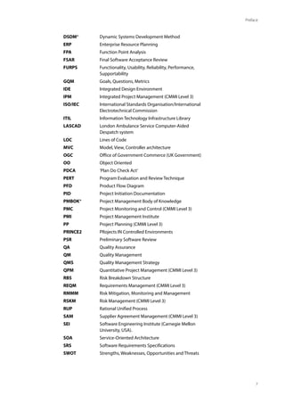 7
Preface
DSDM® Dynamic Systems Development Method
ERP Enterprise Resource Planning
FPA Function Point Analysis
FSAR Final Software Acceptance Review
FURPS Functionality, Usability, Reliability, Performance,
Supportability
GQM Goals, Questions, Metrics
IDE Integrated Design Environment
IPM Integrated Project Management (CMMI Level 3)
ISO/IEC International Standards Organisation/International
Electrotechnical Commission
ITIL Information Technology Infrastructure Library
LASCAD London Ambulance Service Computer-Aided
Despatch system
LOC Lines of Code
MVC Model, View, Controller architecture
OGC Office of Government Commerce (UK Government)
OO Object Oriented
PDCA ‘Plan Do Check Act’
PERT Program Evaluation and Review Technique
PFD Product Flow Diagram
PID Project Initiation Documentation
PMBOK® Project Management Body of Knowledge
PMC Project Monitoring and Control (CMMI Level 3)
PMI Project Management Institute
PP Project Planning (CMMI Level 3)
PRINCE2 PRojects IN Controlled Environments
PSR Preliminary Software Review
QA Quality Assurance
QM Quality Management
QMS Quality Management Strategy
QPM Quantitative Project Management (CMMI Level 3)
RBS Risk Breakdown Structure
REQM Requirements Management (CMMI Level 3)
RMMM Risk Mitigation, Monitoring and Management
RSKM Risk Management (CMMI Level 3)
RUP Rational Unified Process
SAM Supplier Agreement Management (CMMI Level 3)
SEI Software Engineering Institute (Carnegie Mellon
University, USA).
SOA Service-Oriented Architecture
SRS Software Requirements Specifications
SWOT Strengths, Weaknesses, Opportunities and Threats
 