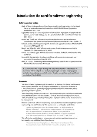 9
Introduction: the need for software engineering
Introduction: the need for software engineering
References cited testing
Cook, S.‘What the lessons learned from large, complex, technical projects tell us about
the art of Systems Engineering’, Proceedings of INCOSE 2000 Annual Symposium,
Minneapolis, pp.723–30.
Fagan, M.E.‘Design and code inspections to reduce errors in program development’, IBM
Systems Journal 15(3) 1970, pp.182–211. (Available from IBM under Reprint Order No.
G321-5433.)
Hosier, W.A.‘Pitfalls and safeguards in real-time digital systems with emphasis on
programming’, IRE Transactions on Engineering Management EM-8(2) 1961, pp.99–115.
Liskov, B. and S. Zilles‘Programming with abstract data types’, Proceedings of ACM SIGPLAN
Symposium, 1974, pp.50–59.
Naur, P. and B. Randell (eds)‘Software engineering. Report on a conference held in
Garmisch, Oct. 1968, sponsored by NATO’.
Parnas, D.L.‘Abstract types defined as classes of variables’, ACM SIGPLAN Notices II 2 1976,
pp.149–54.
Royce, W.W.‘Managing the development of large software systems: concepts and
techniques’, Proceedings of the IEEE 1970.
Wirth, N. (2008)‘A brief history of software engineering’; www.inf.ethz.ch/personal/wirth/
Articles/Miscellaneous/IEEE-Annals.pdf
Overview
The term‘Software Engineering’(SE) comes from recognition that formal methods and
more sophisticated tools and techniques were needed to address the challenge of
‘…the construction of systems by large groups of people’(Naur and Randell, 1968),
specifically real-time systems.
These‘frequently present unusually strict requirements for speed, capacity, reliability and
compatibility, together with the need for a carefully designed stored program’(Hosier,
1961). These features, particularly the last, have implications that are not always foreseen
by management.
Stephen Cook treats software engineering as a subset of the broader discipline of systems
engineering, and sets the tone for this course when he advises the reader that:
‘Systems engineering should not be considered merely a set of procedures to be
followed. Rather, it is a … way of thinking that encompasses a set of competencies
and a set of processes that can be invoked as needed, each of which can be
achieved through a range of methods. An important aspect of systems engineering
is the selection and tailoring of the processes to suit each project.’(Cook, 2000)
This reflects the need to balance between sometimes incompatible criteria such as
functionality and reliability. Martin Rinard wrote:
‘This combination is challenging because of the inherent tension between these
two properties. Increasing the functionality increases the complexity, which in turn
‘It is unfortunate that people dealing with computers often have little interest in
the history of their subject. As a result, many concepts and ideas are propagated
and advertised as being new, which existed decades ago, perhaps under a different
terminology.’(Wirth, 2008)
 