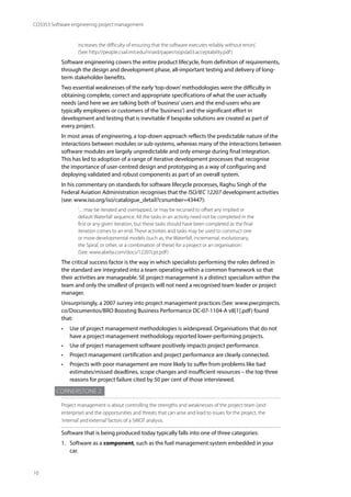 10
CO3353 Software engineering project management
increases the difficulty of ensuring that the software executes reliably without errors.’
(See: http://people.csail.mit.edu/rinard/paper/oopsla03.acceptability.pdf)
Software engineering covers the entire product lifecycle, from definition of requirements,
through the design and development phase, all-important testing and delivery of long-
term stakeholder benefits.
Two essential weaknesses of the early‘top-down’methodologies were the difficulty in
obtaining complete, correct and appropriate specifications of what the user actually
needs (and here we are talking both of‘business’users and the end-users who are
typically employees or customers of the‘business’) and the significant effort in
development and testing that is inevitable if bespoke solutions are created as part of
every project.
In most areas of engineering, a top-down approach reflects the predictable nature of the
interactions between modules or sub-systems, whereas many of the interactions between
software modules are largely unpredictable and only emerge during final integration.
This has led to adoption of a range of iterative development processes that recognise
the importance of user-centred design and prototyping as a way of configuring and
deploying validated and robust components as part of an overall system.
In his commentary on standards for software lifecycle processes, Raghu Singh of the
Federal Aviation Administration recognises that the ISO/IEC 12207 development activities
(see: www.iso.org/iso/catalogue_detail?csnumber=43447):
‘…may be iterated and overlapped, or may be recursed to offset any implied or
default Waterfall sequence. All the tasks in an activity need not be completed in the
first or any given iteration, but these tasks should have been completed as the final
iteration comes to an end. These activities and tasks may be used to construct one
or more developmental models (such as, the Waterfall, incremental, evolutionary,
the Spiral, or other, or a combination of these) for a project or an organisation.’
(See: www.abelia.com/docs/12207cpt.pdf)
The critical success factor is the way in which specialists performing the roles defined in
the standard are integrated into a team operating within a common framework so that
their activities are manageable. SE project management is a distinct specialism within the
team and only the smallest of projects will not need a recognised team leader or project
manager.
Unsurprisingly, a 2007 survey into project management practices (See: www.pwcprojects.
co/Documentos/BRO Boosting Business Performance DC-07-1104-A v8[1].pdf) found
that:
• Use of project management methodologies is widespread. Organisations that do not
have a project management methodology reported lower-performing projects.
• Use of project management software positively impacts project performance.
• Project management certification and project performance are clearly connected.
• Projects with poor management are more likely to suffer from problems like bad
estimates/missed deadlines, scope changes and insufficient resources – the top three
reasons for project failure cited by 50 per cent of those interviewed.
Cornerstone 2
Project management is about controlling the strengths and weaknesses of the project team (and
enterprise) and the opportunities and threats that can arise and lead to issues for the project, the
‘internal’and‘external’factors of a SWOT analysis.
Software that is being produced today typically falls into one of three categories:
1. Software as a component, such as the fuel management system embedded in your
car.
 