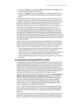 11
Introduction: the need for software engineering
2. Software as a tool, such as an‘Integrated Development Environment’(IDE) in which
other software is developed and maintained.
3. Software as a process, no longer simply deployed as a tool to help organisations do
the things they do, but a result of rethinking what an organisation does and how it
does it.
The significance of the last of these is that the organisation may be gambling its future
in a game where it does not understand the rules, let alone have prior experience. This
may be the case whether the project is seen as being technology-driven (and managed
by someone with little or no experience of the human-resource issues involved) or
organisation development-driven (and managed by someone without SE experience).
In his book The change equation, Peter Duschinsky argues that projects fail when‘…
the complexity of the project exceeds the capability of the organisation to cope with
the changes needed’ (See: http://wdn.ipublishcentral.net/management_books_2000/
viewinside/207741229298377), where that capability necessarily includes the ability to
manage both social/cultural factors and technical ones. In the subsequent paper with the
same title (see: www.irma-international.org/viewtitle/43568) he delivers the message that
only a quarter of these change projects succeed fully, while another quarter fail to deliver
any benefit whatsoever.
The SE manager has to achieve a balance between the reliability of the end result and
its general acceptability for the client (compliance with functional and non-functional
requirements), its ease of maintenance and its efficient use of resources. There are three
major sources of risk in software development which make the job more difficult:
• Projects are getting larger and more complex and demand more sophisticated tools
and methodologies, especially in the context of business change programs.
• Development teams are also getting larger. Roles and responsibilities, especially those
requiring people-oriented‘soft skills’, need to be well-defined and understood.
• There are several software development lifecycle models and there is no‘one size fits
all’solution.
The subject guide and the Rational Unified Process (RUP)
You will see that this subject guide does not simply follow the structure of the Essential
reading textbooks. Rather, we have divided it into four parts, each corresponding to one
of the phases of IBM’s‘Rational Unified Process’which is goal-driven, not activity-driven
or plan-driven. It views each project phase as the journey from one milestone state to
another. Each part consists of chapters addressing the key software engineering concepts
that have to be applied in order to reach the required exit condition for that phase and
each chapter includes discussion of associated project management issues.
Highsmith talks of a framework of project governance consisting of the Concept phase,
Expansion phase, Extension phase and Deployment phase. Progression between
phases is controlled by milestones called‘phase gates’which segment the phases and,
importantly, segment the operational agile cycles of envision, explore and deploy.
Cockburn says in his book that‘RUP is not incompatible with the principles’of agile
methods. Indeed, there is an‘Agile Unified Process’(AUP) developed by Scott Ambler.
(See: www.ambysoft.com/unifiedprocess/agileUP.html)
There is a clear relationship between Highsmith’s governance framework and the RUP.
RUP and AUP are sufficiently similar for us to be able to refer to‘Unified Process’(UP)
phases, UP milestones and UP disciplines compatible with agile and more traditional
approaches.
Software engineering activities and workflows typically span several UP phases and are
addressed in the subject guide at the most relevant time. For example, the‘mission’for
testing is established in the inception phase but that mission is only achieved through
 
