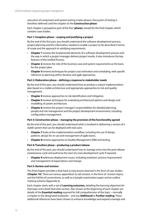 12
CO3353 Software engineering project management
execution of component and system testing in later phases. Discussion of testing is
therefore deferred until the chapter on the Construction phase.
Each chapter is grouped as part of the four‘phases’, except for the final chapter, which
contains case studies.
Part 1: Inception phase – scoping and justifying a project
By the end of the first part, you should understand the software development process,
project planning and the information needed to enable a project to be described in terms
of scope and the approach to satisfying requirements.
• Chapter 1 reviews the fundamental elements of a software development process and
the way in which a project manager delivers project results. It also introduces the key
features of the Unified Process.
• Chapter 2 reviews the role of the business case and system requirements as the basis
for the project plan.
• Chapter 3 reviews techniques for project cost estimation and scheduling, with specific
reference to planning within iterative and agile approaches.
Part 2: Elaboration phase – defining a response to stakeholder needs
By the end of this part, you should understand how to produce a robust implementation
plan based on a stable architecture and appropriate approaches to risk and quality
management.
• Chapter 4 reviews approaches to risk identification and mitigation.
• Chapter 5 reviews techniques for evaluating architectural options and design and
modelling of system architecture.
• Chapter 6 reviews the project manager’s responsibilities for detailed planning,
people and risk management and the project development environment, including
configuration management.
Part 3: Construction phase – managing the provision of the functionality agreed
By the end of this part, you should understand what is involved in delivering a version of a
stable system that can be deployed with real users.
• Chapter 7 looks at the implementation workflow, including the use of design
patterns, design for re-use and management of agile teams.
• Chapter 8 reviews approaches to Quality Management (QM) and testing.
Part 4: Transition phase – producing a product release
By the end of this part, you should understand how to manage entry into the post-release
maintenance cycle and authorise the start of a new development cycle if required.
• Chapter 9 addresses deployment issues, including evolution, process improvement
and management of expectations and change.
Part 5: Review and revision
The final chapter provides a look back on key lessons learned in the form of case studies
(Chapter 10). There are various appendices to aid revision, in the form of revision topics,
and the full list of cornerstones, as well as a Sample examination paper and an outline
marking schema (Appendix 6).
Each chapter starts with a set of Learning outcomes, detailing the learning objectives for
that topic and a brief Overview section. Also shown at the beginning of each chapter are
details of the Essential reading required for full comprehension of the topic – normally
a chapter in the designated textbooks – and any Additional or Further reading. These
additional references have been chosen to enhance knowledge and expand coverage and
 