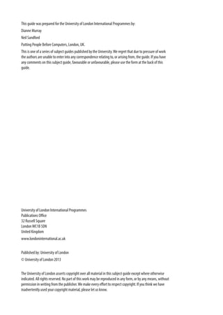 This guide was prepared for the University of London International Programmes by:
Dianne Murray
Neil Sandford
Putting People Before Computers, London, UK.
This is one of a series of subject guides published by the University.We regret that due to pressure of work
the authors are unable to enter into any correspondence relating to, or arising from, the guide. If you have
any comments on this subject guide, favourable or unfavourable, please use the form at the back of this
guide.
University of London International Programmes
Publications Office
32 Russell Square
LondonWC1B 5DN
United Kingdom
www.londoninternational.ac.uk
Published by: University of London
© University of London 2013
The University of London asserts copyright over all material in this subject guide except where otherwise
indicated. All rights reserved. No part of this work may be reproduced in any form, or by any means, without
permission in writing from the publisher.We make every effort to respect copyright. If you think we have
inadvertently used your copyright material, please let us know.
 