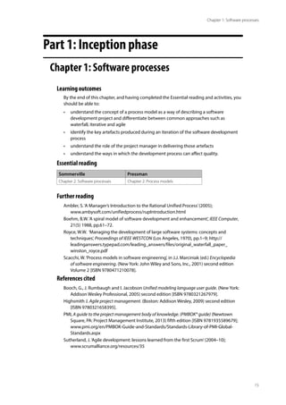 15
Chapter 1: Software processes
Part 1: Inception phase
Chapter 1: Software processes
Learning outcomes
By the end of this chapter, and having completed the Essential reading and activities, you
should be able to:
• understand the concept of a process model as a way of describing a software
development project and differentiate between common approaches such as
waterfall, iterative and agile
• identify the key artefacts produced during an iteration of the software development
process
• understand the role of the project manager in delivering those artefacts
• understand the ways in which the development process can affect quality.
Essential reading
Sommerville Pressman
Chapter 2: Software processes Chapter 2: Process models
Further reading
Ambler, S.‘A Manager’s Introduction to the Rational Unified Process’(2005);
www.ambysoft.com/unifiedprocess/rupIntroduction.html
Boehm, B.W.‘A spiral model of software development and enhancement’, IEEE Computer,
21(5) 1988, pp.61–72.
Royce, W.W. ‘Managing the development of large software systems: concepts and
techniques’, Proceedings of IEEE WESTCON (Los Angeles, 1970), pp.1–9; http://
leadinganswers.typepad.com/leading_answers/files/original_waterfall_paper_
winston_royce.pdf
Scacchi, W.‘Process models in software engineering’, in J.J. Marciniak (ed.) Encyclopedia
of software engineering. (New York: John Wiley and Sons, Inc., 2001) second edition
Volume 2 [ISBN 9780471210078].
References cited
Booch, G., J. Rumbaugh and I. Jacobson Unified modeling language user guide. (New York:
Addison Wesley Professional, 2005) second edition [ISBN 9780321267979].
Highsmith J. Agile project management. (Boston: Addison Wesley, 2009) second edition
[ISBN 9780321658395].
PMI, A guide to the project management body of knowledge. (PMBOK® guide) (Newtown
Square, PA: Project Management Institute, 2013) fifth edition [ISBN 9781935589679];
www.pmi.org/en/PMBOK-Guide-and-Standards/Standards-Library-of-PMI-Global-
Standards.aspx
Sutherland, J.‘Agile development: lessons learned from the first Scrum’(2004–10);
www.scrumalliance.org/resources/35
 