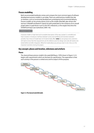 17
Chapter 1: Software processes
Process modelling
Both recommended textbooks review and compare the most common types of software
development process models in use today. There are useful process models that rely
on iteration, such as incremental development, prototyping and incremental delivery.
Process models can be activity-driven (such as the simple waterfall), plan-driven (the
German‘V-Modell’and Boehm’s‘Spiral’are both predicated on the existence of an overall
project plan) or goal-driven (such as the UP’s milestones, or the targets that drive the
SCRUM technique (see Sutherland, 2004–10)).
Cornerstone 3
A process model is a high-level and incomplete description of the way a project is controlled and
how it evolves. It introduces interfaces between actors and workflows and transitions between
activities. Your choice of model does not fundamentally affect what you are going to do; customers
still need to know that their requirements are the reference point for design and code still needs to be
tested before and after integration. What the model allows you and your team to do is focus on the
important transitions during the project.
Key concepts: phases and iteration, milestones and artefacts
Phases
The classical linear process model is the waterfall (Royce, 1970) shown in Figure 1.2. It
begins with requirements which are the basis for specification. The expectation is that
each activity in the process is visited once and its output is fit for purpose.
System
requirements
Software
requirements
Analysis
Program
design
Coding
Testing
Operations
Figure 1.2:The classical waterfall model.
 