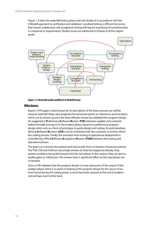 18
CO3353 Software engineering project management
Figure 1.3 takes the waterfall testing phase and sub-divides it in accordance with the
V-Modell approach to verification and validation. Localised testing is efficient but errors
that remain undetected until acceptance testing still require reworking of everything that
is a response to requirements. Quality issues are addressed in Chapter 8 of the subject
guide.
Operations
System
analysis /
design
Integration
testing
Detailed
design
(coding)
Unit testing
Acceptance
test plan
System and
software
requirements
Acceptance
testing
Code base
Integration
test plan
Component
test plan
Figure 1.3:Waterfall model modified toV-Modell format.
Milestones
Royce’s 1970 paper is best known for its description of the linear process we call the
classical waterfall. Royce also proposed formal review-points or milestones and test-plans
which can be drawn up once the final software review has validated the program design.
He suggested a‘Preliminary Software Review’(PSR) between supplier and customer
before formally moving on to the analysis phase, based on a preliminary program
design which acts as a form of prototype to guide design and coding. As work develops,
‘Critical Software Reviews’(CSRs) can be scheduled with the customer, to further inform
the coding process. Finally, the transition from testing to operational deployment is
controlled by a‘Final Software Acceptance Review’(FSAR) between the testing and
operations phases.
The goal is to minimise the wasted work that results from re-iteration of previous phases.
The PSR, CSR and FSAR are not simply reviews of what has happened already, they
prevent problems being fed forward into the next phase. In this respect, they are akin to
quality gates or milestones. The reviews have a significant effect on the way phases are
re-iterated.
Since a CSR validates that the program design is a true expression of the output of the
analysis phase, there is no point in looking at the program design for the source of an
error found during the coding phase. It must have been present at the end of analysis –
and perhaps even further back.
 