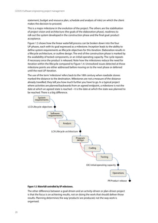 20
CO3353 Software engineering project management
statement, budget and resource plan, schedule and analysis of risks) on which the client
makes the decision to proceed.
This is a major milestone in the evolution of the project. The others are the stabilisation
of project vision and architecture (the goals of the elaboration phase), readiness to
roll-out the system developed in the construction phase and the final goal: product
acceptance.
Figure 1.5 shows how the linear waterfall process can be broken down into the four
UP phases, each with its goal expressed as a milestone. Inception leads to the ability to
define system requirements as lifecycle objectives for this iteration. Elaboration results in
a lifecycle architecture, or outline design. The end of the construction phase is marked by
the availability of tested components, or an initial operating capacity. The cycle repeats
if necessary once the product is released. Note how the milestones reduce the need for
iteration within the lifecycle compared to Figure 1.4. Unresolved issues detected at those
milestone points are either addressed before moving on to the next phase or deferred
until the next UP iteration.
The use of the term‘milestone’refers back to the 18th century when roadside stones
marked the distance to the destination. Milestones are not a measure of the distance
already travelled; they tell you how much further you have to go. In a typical project
where activities are planned backwards from an agreed endpoint, a milestone is not the
date at which an agreed state is reached – it is the date at which the state was planned to
be reached. There is a big difference.
System
requirements
Analysis
Coding
Testing
PR Product release
Software
requirements
Program
design
Operations
LCOLifecycle objectives
LCALifecycle architecture
IOC Initialoperating capacity
Figure 1.5:Waterfall controlled by UP milestones.
The other difference between a goal-driven and an activity-driven or plan-driven project
is that the focus is on achieving results, not on doing the work that should deliver those
results. Planning determines the way‘products’are produced, not the way work is
organised.
 