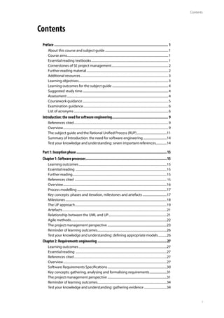 Contents
i
Contents
Preface....................................................................................................................... 1
About this course and subject guide..................................................................................1
Course aims...................................................................................................................................1
Essential reading textbooks....................................................................................................1
Cornerstones of SE project management..........................................................................2
Further reading material..........................................................................................................2
Additional resources..................................................................................................................3
Learning objectives....................................................................................................................3
Learning outcomes for the subject guide.........................................................................4
Suggested study time...............................................................................................................4
Assessment...................................................................................................................................4
Coursework guidance...............................................................................................................5
Examination guidance..............................................................................................................6
List of acronyms..........................................................................................................................6
Introduction: the need for software engineering........................................................... 9
References cited..........................................................................................................................9
Overview........................................................................................................................................9
The subject guide and the Rational Unified Process (RUP).......................................11
Summary of Introduction: the need for software engineering...............................14
Test your knowledge and understanding: seven important references...............14
Part 1: Inception phase...............................................................................................15
Chapter 1: Software processes.....................................................................................15
Learning outcomes..................................................................................................................15
Essential reading ......................................................................................................................15
Further reading..........................................................................................................................15
References cited .................................................................................................................................... 15
Overview......................................................................................................................................16
Process modelling....................................................................................................................17
Key concepts: phases and iteration, milestones and artefacts................................17
Milestones...................................................................................................................................18
The UP approach.......................................................................................................................19
Artefacts.......................................................................................................................................21
Relationship between the UML and UP............................................................................21
Agile methods............................................................................................................................22
The project management perspective.............................................................................23
Reminder of learning outcomes.........................................................................................26
Test your knowledge and understanding: defining appropriate models............26
Chapter 2: Requirements engineering.........................................................................27
Learning outcomes..................................................................................................................27
Essential reading ......................................................................................................................27
References cited........................................................................................................................27
Overview......................................................................................................................................27
Software Requirements Specifications.............................................................................30
Key concepts: gathering, analysing and formalising requirements.......................31
The project management perspective.............................................................................31
Reminder of learning outcomes.........................................................................................34
Test your knowledge and understanding: gathering evidence..............................34
 