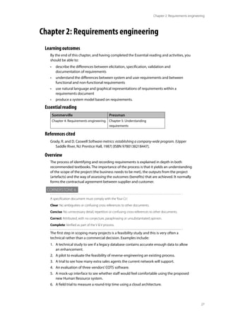 27
Chapter 2: Requirements engineering
Chapter 2: Requirements engineering
Learning outcomes
By the end of this chapter, and having completed the Essential reading and activities, you
should be able to:
• describe the differences between elicitation, specification, validation and
documentation of requirements
• understand the differences between system and user requirements and between
functional and non-functional requirements
• use natural language and graphical representations of requirements within a
requirements document
• produce a system model based on requirements.
Essential reading
Sommerville Pressman
Chapter 4: Requirements engineering Chapter 5: Understanding
requirements
References cited
Grady, R. and D. Caswell Software metrics: establishing a company-wide program. (Upper
Saddle River, NJ: Prentice Hall, 1987) [ISBN 9780138218447].
Overview
The process of identifying and recording requirements is explained in depth in both
recommended textbooks. The importance of the process is that it yields an understanding
of the scope of the project (the business needs to be met), the outputs from the project
(artefacts) and the way of assessing the outcomes (benefits) that are achieved. It normally
forms the contractual agreement between supplier and customer.
Cornerstone 6
A specification document must comply with the‘four Cs’:
Clear: No ambiguities or confusing cross references to other documents.
Concise: No unnecessary detail, repetition or confusing cross-references to other documents.
Correct: Attributed, with no conjecture, paraphrasing or unsubstantiated opinion.
Complete: Verified as part of the V & V process.
The first step in scoping many projects is a feasibility study and this is very often a
technical rather than a commercial decision. Examples include:
1. A technical study to see if a legacy database contains accurate enough data to allow
an enhancement.
2. A pilot to evaluate the feasibility of reverse-engineering an existing process.
3. A trial to see how many extra sales agents the current network will support.
4. An evaluation of three vendors’COTS software.
5. A mock-up interface to see whether staff would feel comfortable using the proposed
new Human Resource system.
6. A field trial to measure a round-trip time using a cloud architecture.
 