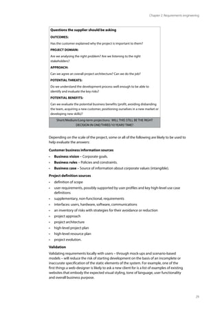 29
Chapter 2: Requirements engineering
Questions the supplier should be asking
OUTCOMES:
Has the customer explained why the project is important to them?
PROJECT DOMAIN:
Are we analysing the right problem? Are we listening to the right
stakeholders?
APPROACH:
Can we agree an overall project architecture? Can we do the job?
POTENTIAL THREATS:
Do we understand the development process well enough to be able to
identify and evaluate the key risks?
POTENTIAL BENEFITS:
Can we evaluate the potential business benefits (profit, avoiding disbanding
the team, acquiring a new customer, positioning ourselves in a new market or
developing new skills)?
Short/Medium/Long-term projections: WILL THIS STILL BE THE RIGHT
DECISION IN ONE/THREE/10 YEARS’TIME?
Depending on the scale of the project, some or all of the following are likely to be used to
help evaluate the answers:
Customer business information sources
• Business vision – Corporate goals.
• Business rules – Policies and constraints.
• Business case – Source of information about corporate values (intangible).
Project definition sources
• definition of scope
• user requirements, possibly supported by user profiles and key high-level use case
definitions
• supplementary, non-functional, requirements
• interfaces: users, hardware, software, communications
• an inventory of risks with strategies for their avoidance or reduction
• project approach
• project architecture
• high-level project plan
• high-level resource plan
• project evolution.
Validation
Validating requirements locally with users – through mock-ups and scenario-based
models – will reduce the risk of starting development on the basis of an incomplete or
inaccurate specification of the static elements of the system. For example, one of the
first things a web-designer is likely to ask a new client for is a list of examples of existing
websites that embody the expected visual styling, tone of language, user functionality
and overall business purpose.
 